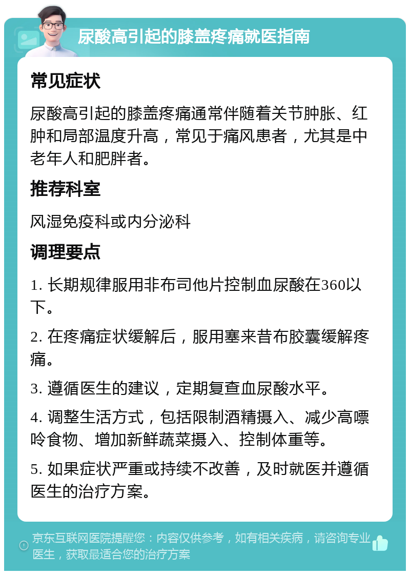 尿酸高引起的膝盖疼痛就医指南 常见症状 尿酸高引起的膝盖疼痛通常伴随着关节肿胀、红肿和局部温度升高，常见于痛风患者，尤其是中老年人和肥胖者。 推荐科室 风湿免疫科或内分泌科 调理要点 1. 长期规律服用非布司他片控制血尿酸在360以下。 2. 在疼痛症状缓解后，服用塞来昔布胶囊缓解疼痛。 3. 遵循医生的建议，定期复查血尿酸水平。 4. 调整生活方式，包括限制酒精摄入、减少高嘌呤食物、增加新鲜蔬菜摄入、控制体重等。 5. 如果症状严重或持续不改善，及时就医并遵循医生的治疗方案。