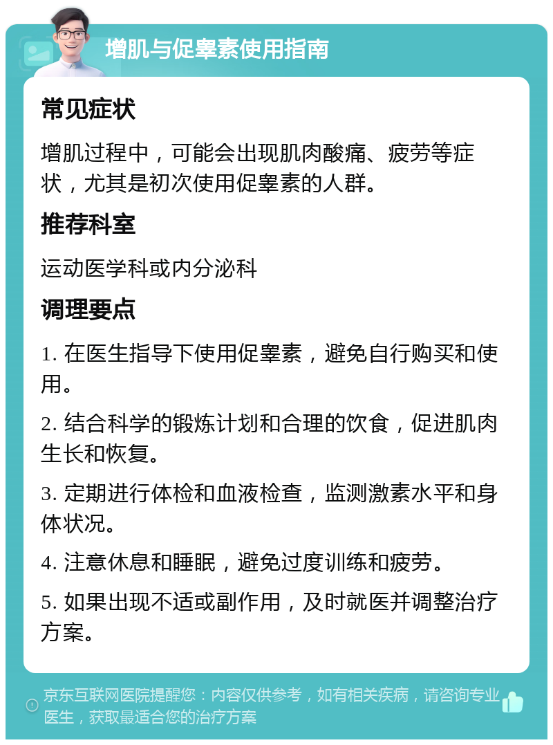 增肌与促睾素使用指南 常见症状 增肌过程中，可能会出现肌肉酸痛、疲劳等症状，尤其是初次使用促睾素的人群。 推荐科室 运动医学科或内分泌科 调理要点 1. 在医生指导下使用促睾素，避免自行购买和使用。 2. 结合科学的锻炼计划和合理的饮食，促进肌肉生长和恢复。 3. 定期进行体检和血液检查，监测激素水平和身体状况。 4. 注意休息和睡眠，避免过度训练和疲劳。 5. 如果出现不适或副作用，及时就医并调整治疗方案。