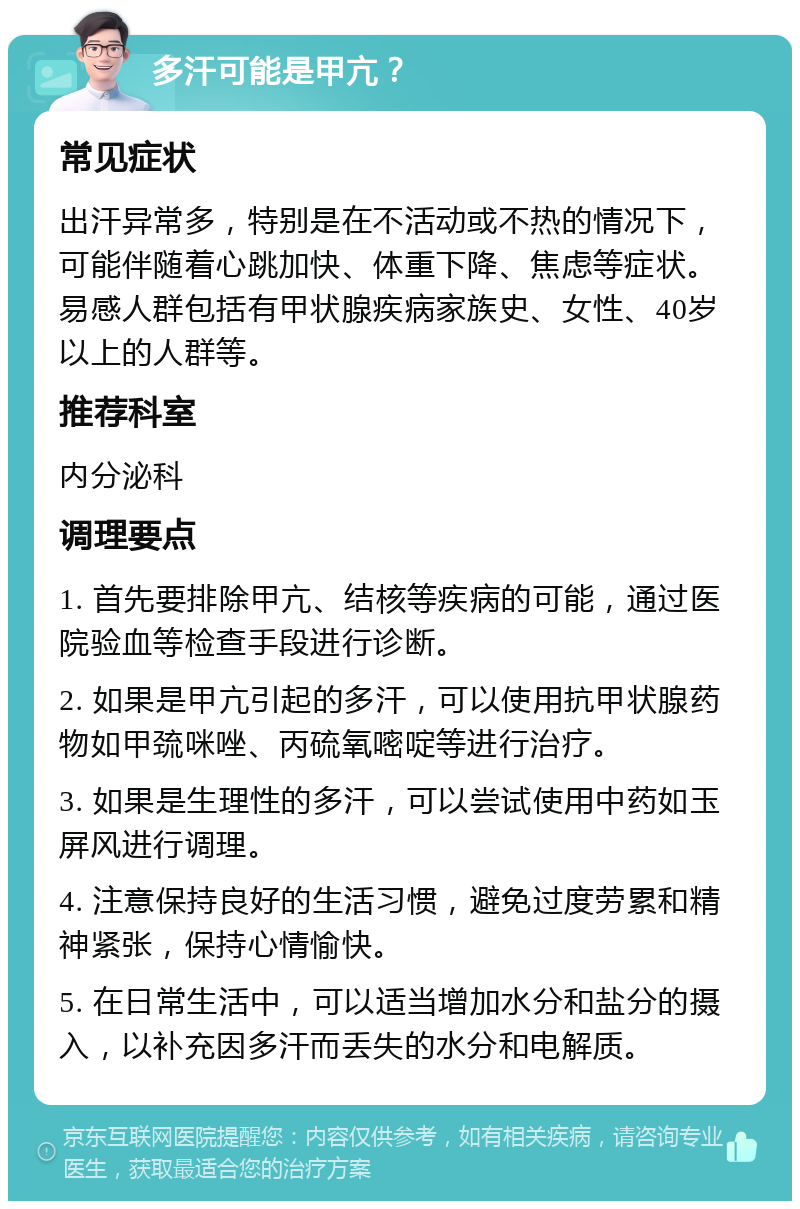 多汗可能是甲亢？ 常见症状 出汗异常多，特别是在不活动或不热的情况下，可能伴随着心跳加快、体重下降、焦虑等症状。易感人群包括有甲状腺疾病家族史、女性、40岁以上的人群等。 推荐科室 内分泌科 调理要点 1. 首先要排除甲亢、结核等疾病的可能，通过医院验血等检查手段进行诊断。 2. 如果是甲亢引起的多汗，可以使用抗甲状腺药物如甲巯咪唑、丙硫氧嘧啶等进行治疗。 3. 如果是生理性的多汗，可以尝试使用中药如玉屏风进行调理。 4. 注意保持良好的生活习惯，避免过度劳累和精神紧张，保持心情愉快。 5. 在日常生活中，可以适当增加水分和盐分的摄入，以补充因多汗而丢失的水分和电解质。