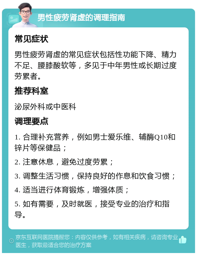 男性疲劳肾虚的调理指南 常见症状 男性疲劳肾虚的常见症状包括性功能下降、精力不足、腰膝酸软等，多见于中年男性或长期过度劳累者。 推荐科室 泌尿外科或中医科 调理要点 1. 合理补充营养，例如男士爱乐维、辅酶Q10和锌片等保健品； 2. 注意休息，避免过度劳累； 3. 调整生活习惯，保持良好的作息和饮食习惯； 4. 适当进行体育锻炼，增强体质； 5. 如有需要，及时就医，接受专业的治疗和指导。