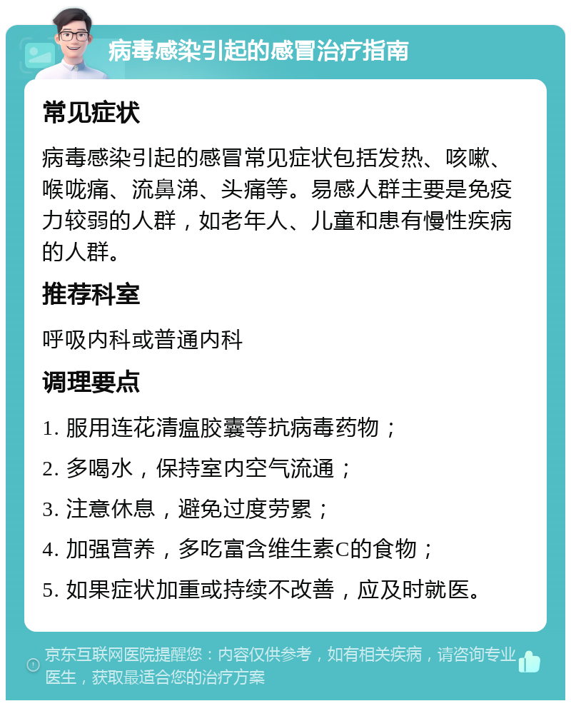 病毒感染引起的感冒治疗指南 常见症状 病毒感染引起的感冒常见症状包括发热、咳嗽、喉咙痛、流鼻涕、头痛等。易感人群主要是免疫力较弱的人群，如老年人、儿童和患有慢性疾病的人群。 推荐科室 呼吸内科或普通内科 调理要点 1. 服用连花清瘟胶囊等抗病毒药物； 2. 多喝水，保持室内空气流通； 3. 注意休息，避免过度劳累； 4. 加强营养，多吃富含维生素C的食物； 5. 如果症状加重或持续不改善，应及时就医。