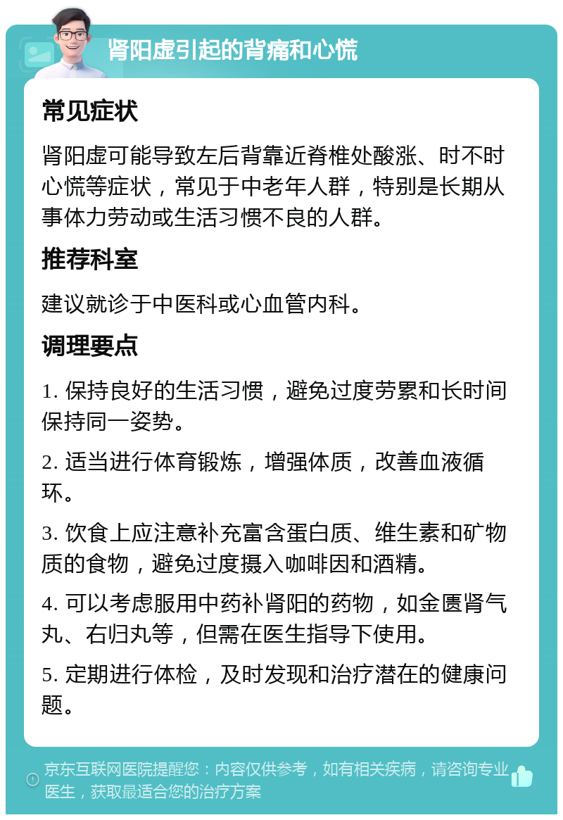 肾阳虚引起的背痛和心慌 常见症状 肾阳虚可能导致左后背靠近脊椎处酸涨、时不时心慌等症状，常见于中老年人群，特别是长期从事体力劳动或生活习惯不良的人群。 推荐科室 建议就诊于中医科或心血管内科。 调理要点 1. 保持良好的生活习惯，避免过度劳累和长时间保持同一姿势。 2. 适当进行体育锻炼，增强体质，改善血液循环。 3. 饮食上应注意补充富含蛋白质、维生素和矿物质的食物，避免过度摄入咖啡因和酒精。 4. 可以考虑服用中药补肾阳的药物，如金匮肾气丸、右归丸等，但需在医生指导下使用。 5. 定期进行体检，及时发现和治疗潜在的健康问题。