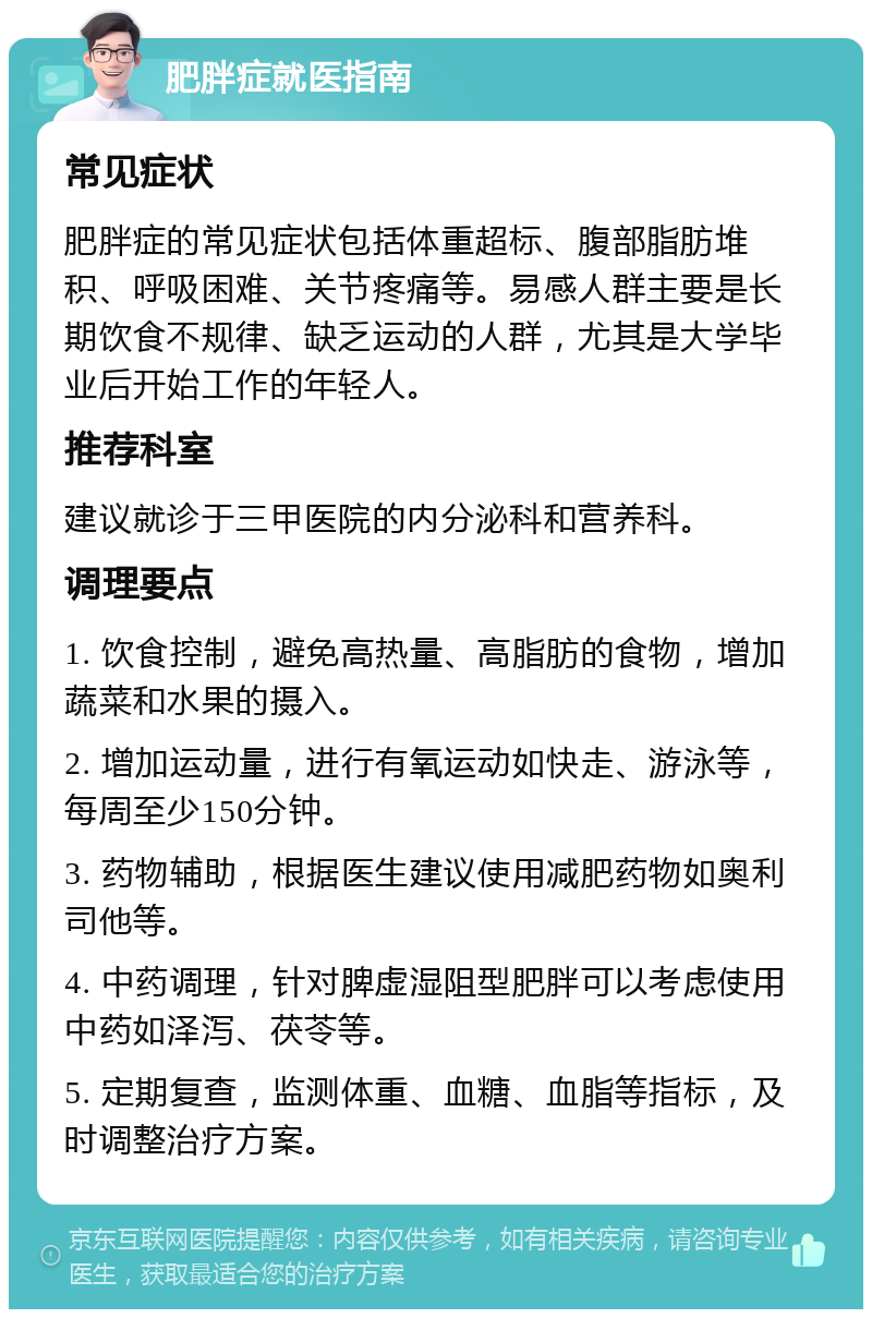 肥胖症就医指南 常见症状 肥胖症的常见症状包括体重超标、腹部脂肪堆积、呼吸困难、关节疼痛等。易感人群主要是长期饮食不规律、缺乏运动的人群，尤其是大学毕业后开始工作的年轻人。 推荐科室 建议就诊于三甲医院的内分泌科和营养科。 调理要点 1. 饮食控制，避免高热量、高脂肪的食物，增加蔬菜和水果的摄入。 2. 增加运动量，进行有氧运动如快走、游泳等，每周至少150分钟。 3. 药物辅助，根据医生建议使用减肥药物如奥利司他等。 4. 中药调理，针对脾虚湿阻型肥胖可以考虑使用中药如泽泻、茯苓等。 5. 定期复查，监测体重、血糖、血脂等指标，及时调整治疗方案。