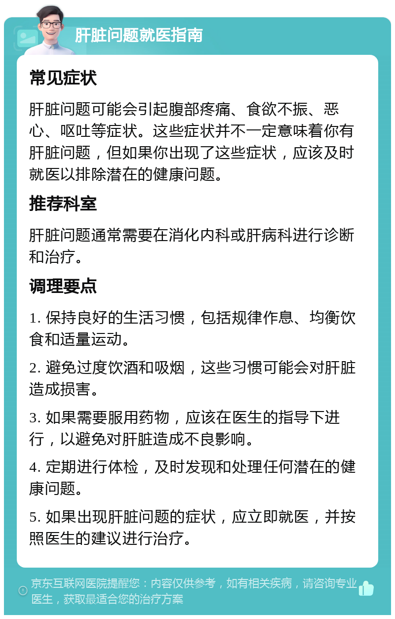 肝脏问题就医指南 常见症状 肝脏问题可能会引起腹部疼痛、食欲不振、恶心、呕吐等症状。这些症状并不一定意味着你有肝脏问题，但如果你出现了这些症状，应该及时就医以排除潜在的健康问题。 推荐科室 肝脏问题通常需要在消化内科或肝病科进行诊断和治疗。 调理要点 1. 保持良好的生活习惯，包括规律作息、均衡饮食和适量运动。 2. 避免过度饮酒和吸烟，这些习惯可能会对肝脏造成损害。 3. 如果需要服用药物，应该在医生的指导下进行，以避免对肝脏造成不良影响。 4. 定期进行体检，及时发现和处理任何潜在的健康问题。 5. 如果出现肝脏问题的症状，应立即就医，并按照医生的建议进行治疗。