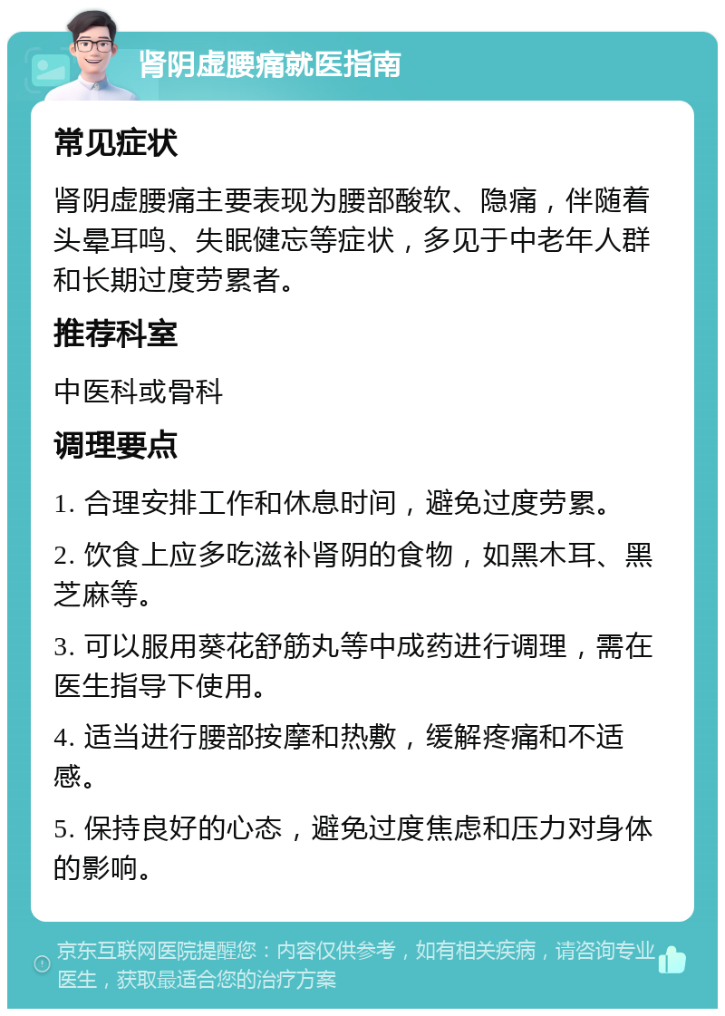 肾阴虚腰痛就医指南 常见症状 肾阴虚腰痛主要表现为腰部酸软、隐痛，伴随着头晕耳鸣、失眠健忘等症状，多见于中老年人群和长期过度劳累者。 推荐科室 中医科或骨科 调理要点 1. 合理安排工作和休息时间，避免过度劳累。 2. 饮食上应多吃滋补肾阴的食物，如黑木耳、黑芝麻等。 3. 可以服用葵花舒筋丸等中成药进行调理，需在医生指导下使用。 4. 适当进行腰部按摩和热敷，缓解疼痛和不适感。 5. 保持良好的心态，避免过度焦虑和压力对身体的影响。