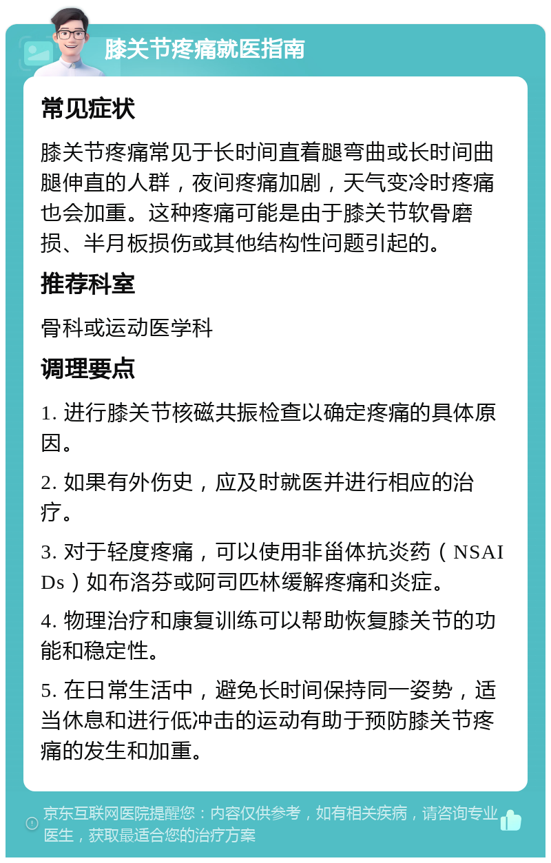 膝关节疼痛就医指南 常见症状 膝关节疼痛常见于长时间直着腿弯曲或长时间曲腿伸直的人群，夜间疼痛加剧，天气变冷时疼痛也会加重。这种疼痛可能是由于膝关节软骨磨损、半月板损伤或其他结构性问题引起的。 推荐科室 骨科或运动医学科 调理要点 1. 进行膝关节核磁共振检查以确定疼痛的具体原因。 2. 如果有外伤史，应及时就医并进行相应的治疗。 3. 对于轻度疼痛，可以使用非甾体抗炎药（NSAIDs）如布洛芬或阿司匹林缓解疼痛和炎症。 4. 物理治疗和康复训练可以帮助恢复膝关节的功能和稳定性。 5. 在日常生活中，避免长时间保持同一姿势，适当休息和进行低冲击的运动有助于预防膝关节疼痛的发生和加重。