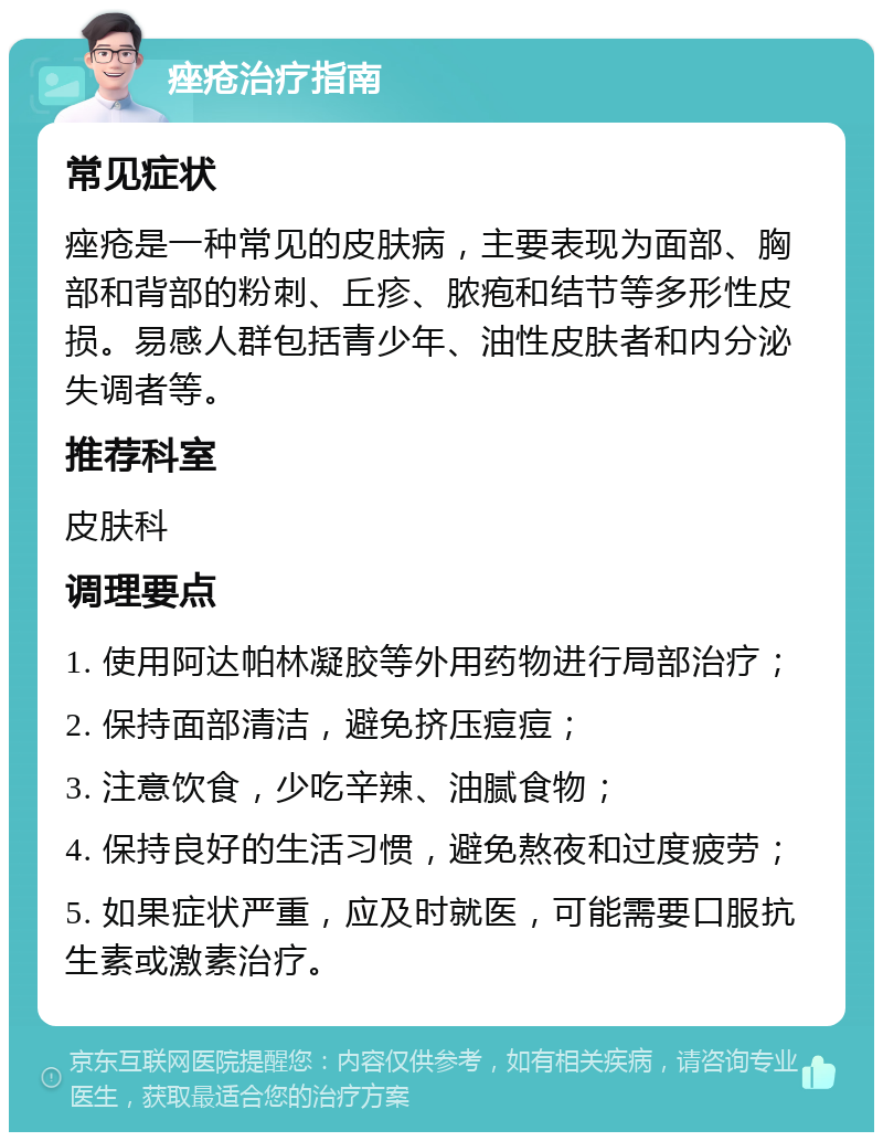 痤疮治疗指南 常见症状 痤疮是一种常见的皮肤病，主要表现为面部、胸部和背部的粉刺、丘疹、脓疱和结节等多形性皮损。易感人群包括青少年、油性皮肤者和内分泌失调者等。 推荐科室 皮肤科 调理要点 1. 使用阿达帕林凝胶等外用药物进行局部治疗； 2. 保持面部清洁，避免挤压痘痘； 3. 注意饮食，少吃辛辣、油腻食物； 4. 保持良好的生活习惯，避免熬夜和过度疲劳； 5. 如果症状严重，应及时就医，可能需要口服抗生素或激素治疗。