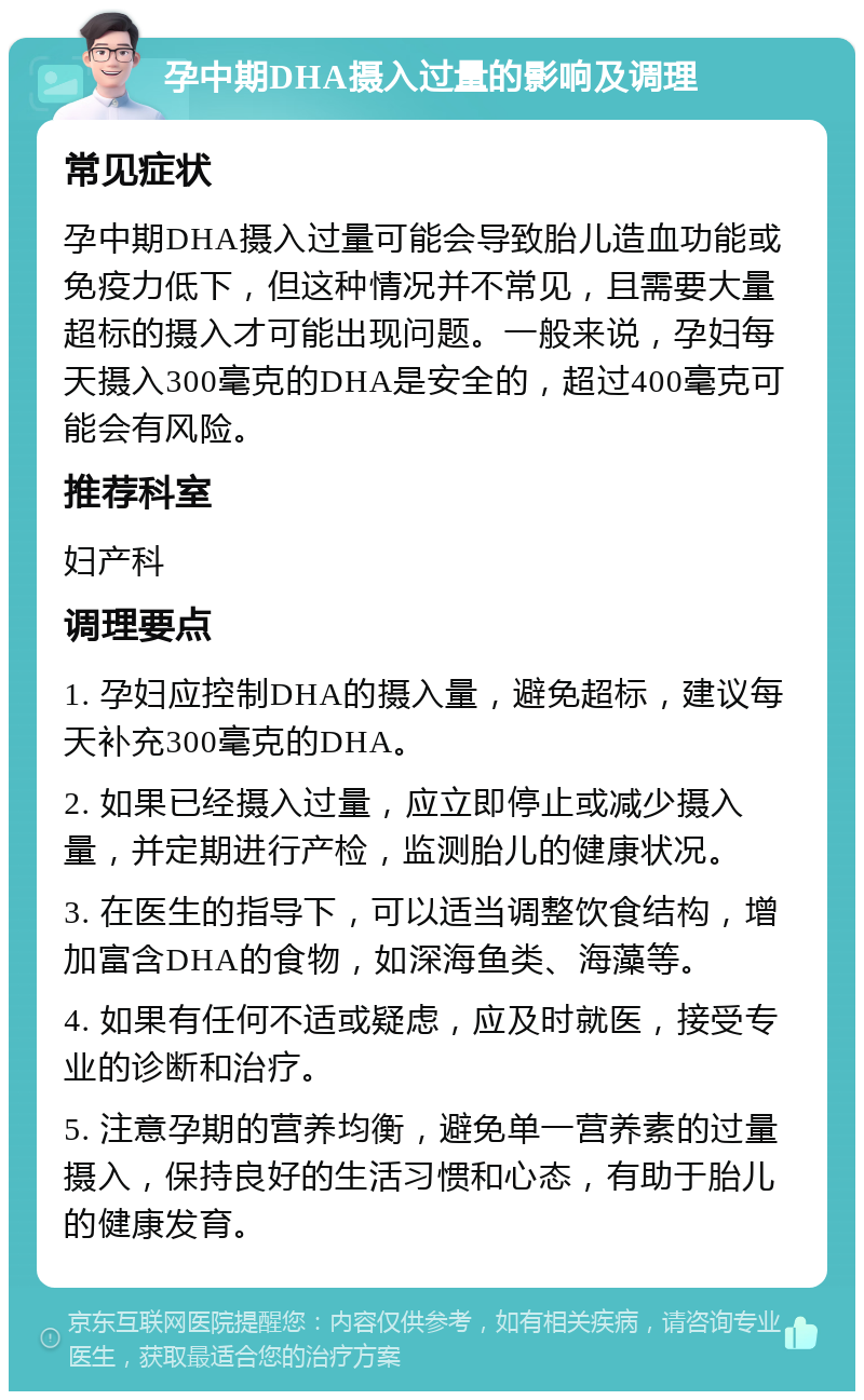 孕中期DHA摄入过量的影响及调理 常见症状 孕中期DHA摄入过量可能会导致胎儿造血功能或免疫力低下，但这种情况并不常见，且需要大量超标的摄入才可能出现问题。一般来说，孕妇每天摄入300毫克的DHA是安全的，超过400毫克可能会有风险。 推荐科室 妇产科 调理要点 1. 孕妇应控制DHA的摄入量，避免超标，建议每天补充300毫克的DHA。 2. 如果已经摄入过量，应立即停止或减少摄入量，并定期进行产检，监测胎儿的健康状况。 3. 在医生的指导下，可以适当调整饮食结构，增加富含DHA的食物，如深海鱼类、海藻等。 4. 如果有任何不适或疑虑，应及时就医，接受专业的诊断和治疗。 5. 注意孕期的营养均衡，避免单一营养素的过量摄入，保持良好的生活习惯和心态，有助于胎儿的健康发育。