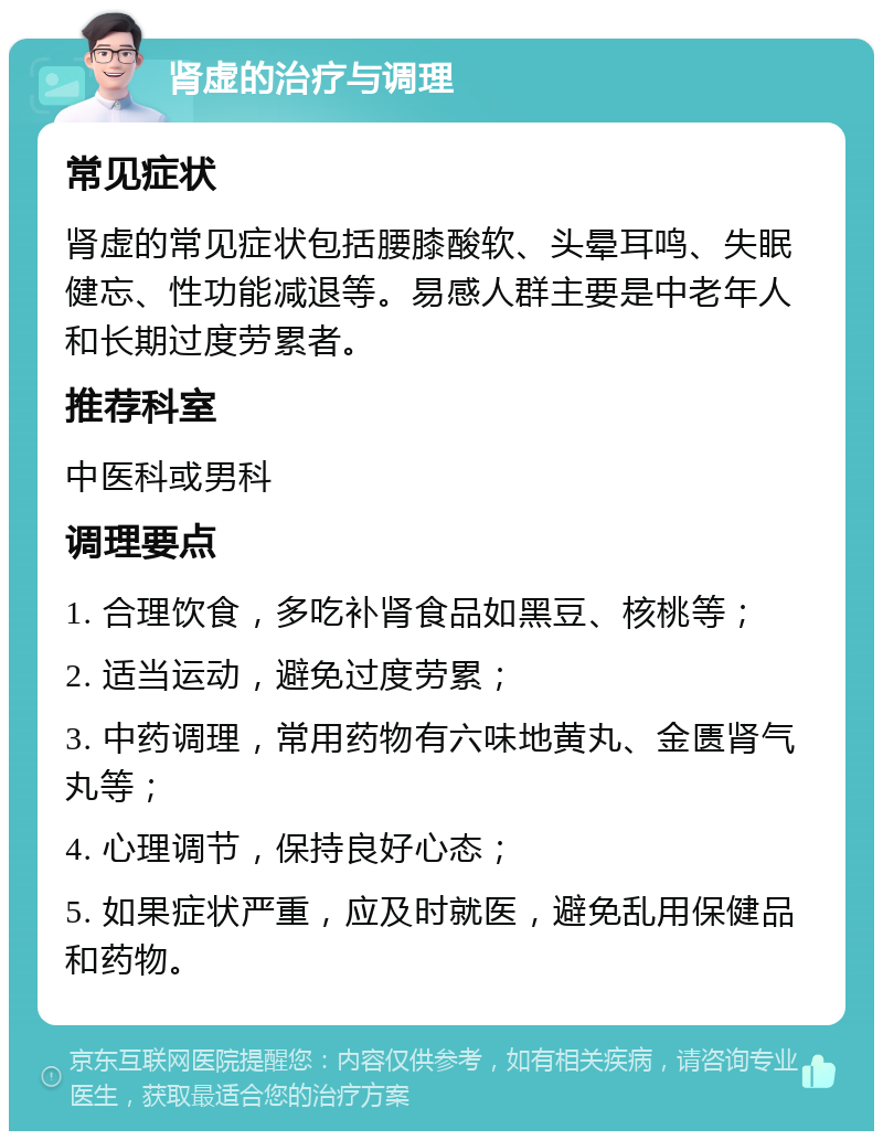 肾虚的治疗与调理 常见症状 肾虚的常见症状包括腰膝酸软、头晕耳鸣、失眠健忘、性功能减退等。易感人群主要是中老年人和长期过度劳累者。 推荐科室 中医科或男科 调理要点 1. 合理饮食，多吃补肾食品如黑豆、核桃等； 2. 适当运动，避免过度劳累； 3. 中药调理，常用药物有六味地黄丸、金匮肾气丸等； 4. 心理调节，保持良好心态； 5. 如果症状严重，应及时就医，避免乱用保健品和药物。