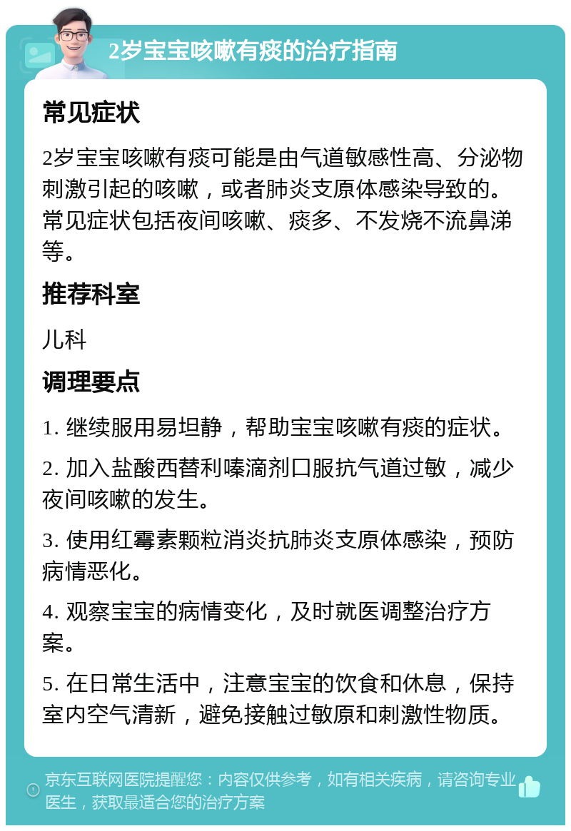 2岁宝宝咳嗽有痰的治疗指南 常见症状 2岁宝宝咳嗽有痰可能是由气道敏感性高、分泌物刺激引起的咳嗽，或者肺炎支原体感染导致的。常见症状包括夜间咳嗽、痰多、不发烧不流鼻涕等。 推荐科室 儿科 调理要点 1. 继续服用易坦静，帮助宝宝咳嗽有痰的症状。 2. 加入盐酸西替利嗪滴剂口服抗气道过敏，减少夜间咳嗽的发生。 3. 使用红霉素颗粒消炎抗肺炎支原体感染，预防病情恶化。 4. 观察宝宝的病情变化，及时就医调整治疗方案。 5. 在日常生活中，注意宝宝的饮食和休息，保持室内空气清新，避免接触过敏原和刺激性物质。