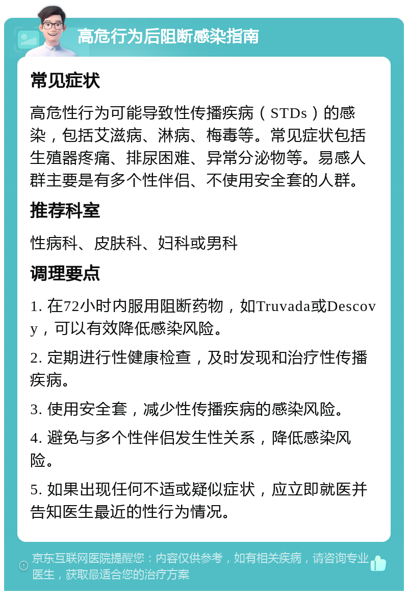 高危行为后阻断感染指南 常见症状 高危性行为可能导致性传播疾病（STDs）的感染，包括艾滋病、淋病、梅毒等。常见症状包括生殖器疼痛、排尿困难、异常分泌物等。易感人群主要是有多个性伴侣、不使用安全套的人群。 推荐科室 性病科、皮肤科、妇科或男科 调理要点 1. 在72小时内服用阻断药物，如Truvada或Descovy，可以有效降低感染风险。 2. 定期进行性健康检查，及时发现和治疗性传播疾病。 3. 使用安全套，减少性传播疾病的感染风险。 4. 避免与多个性伴侣发生性关系，降低感染风险。 5. 如果出现任何不适或疑似症状，应立即就医并告知医生最近的性行为情况。