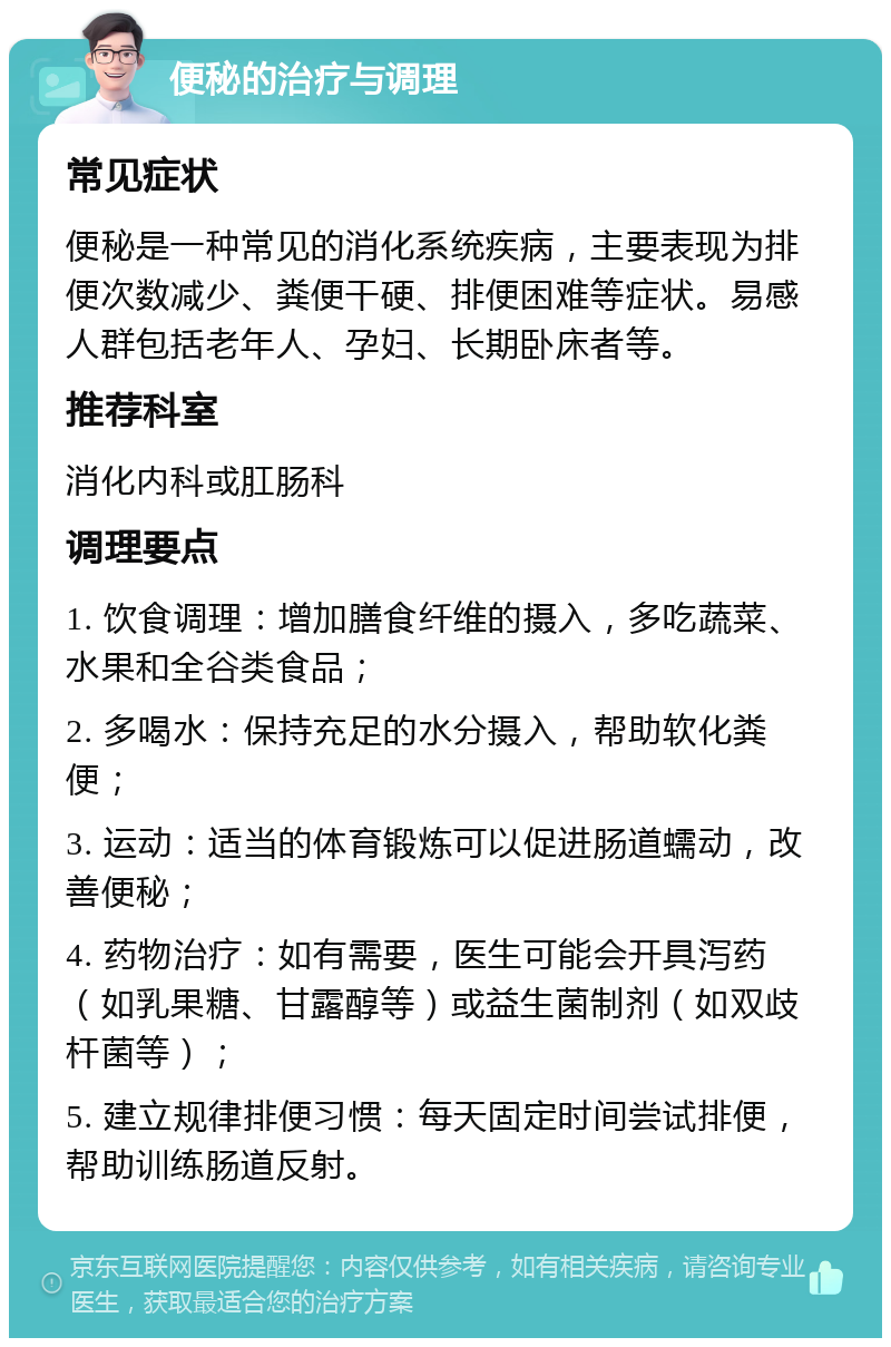 便秘的治疗与调理 常见症状 便秘是一种常见的消化系统疾病，主要表现为排便次数减少、粪便干硬、排便困难等症状。易感人群包括老年人、孕妇、长期卧床者等。 推荐科室 消化内科或肛肠科 调理要点 1. 饮食调理：增加膳食纤维的摄入，多吃蔬菜、水果和全谷类食品； 2. 多喝水：保持充足的水分摄入，帮助软化粪便； 3. 运动：适当的体育锻炼可以促进肠道蠕动，改善便秘； 4. 药物治疗：如有需要，医生可能会开具泻药（如乳果糖、甘露醇等）或益生菌制剂（如双歧杆菌等）； 5. 建立规律排便习惯：每天固定时间尝试排便，帮助训练肠道反射。