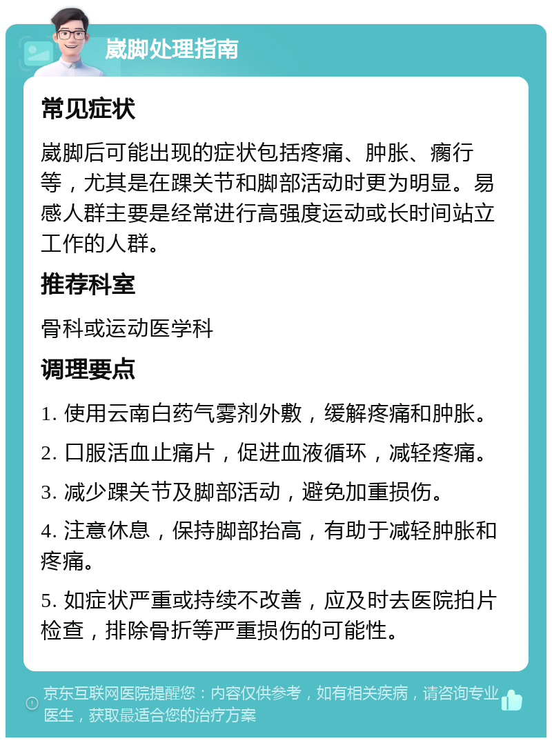 崴脚处理指南 常见症状 崴脚后可能出现的症状包括疼痛、肿胀、瘸行等，尤其是在踝关节和脚部活动时更为明显。易感人群主要是经常进行高强度运动或长时间站立工作的人群。 推荐科室 骨科或运动医学科 调理要点 1. 使用云南白药气雾剂外敷，缓解疼痛和肿胀。 2. 口服活血止痛片，促进血液循环，减轻疼痛。 3. 减少踝关节及脚部活动，避免加重损伤。 4. 注意休息，保持脚部抬高，有助于减轻肿胀和疼痛。 5. 如症状严重或持续不改善，应及时去医院拍片检查，排除骨折等严重损伤的可能性。