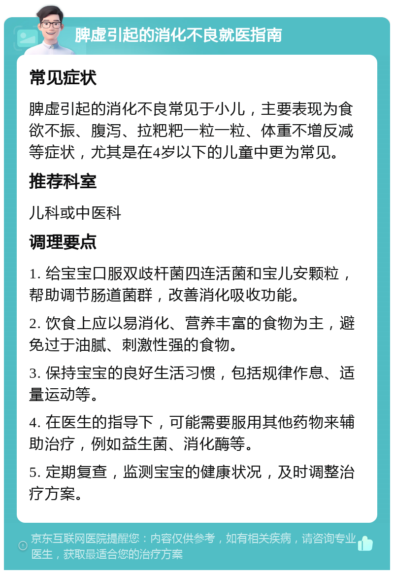 脾虚引起的消化不良就医指南 常见症状 脾虚引起的消化不良常见于小儿，主要表现为食欲不振、腹泻、拉粑粑一粒一粒、体重不增反减等症状，尤其是在4岁以下的儿童中更为常见。 推荐科室 儿科或中医科 调理要点 1. 给宝宝口服双歧杆菌四连活菌和宝儿安颗粒，帮助调节肠道菌群，改善消化吸收功能。 2. 饮食上应以易消化、营养丰富的食物为主，避免过于油腻、刺激性强的食物。 3. 保持宝宝的良好生活习惯，包括规律作息、适量运动等。 4. 在医生的指导下，可能需要服用其他药物来辅助治疗，例如益生菌、消化酶等。 5. 定期复查，监测宝宝的健康状况，及时调整治疗方案。