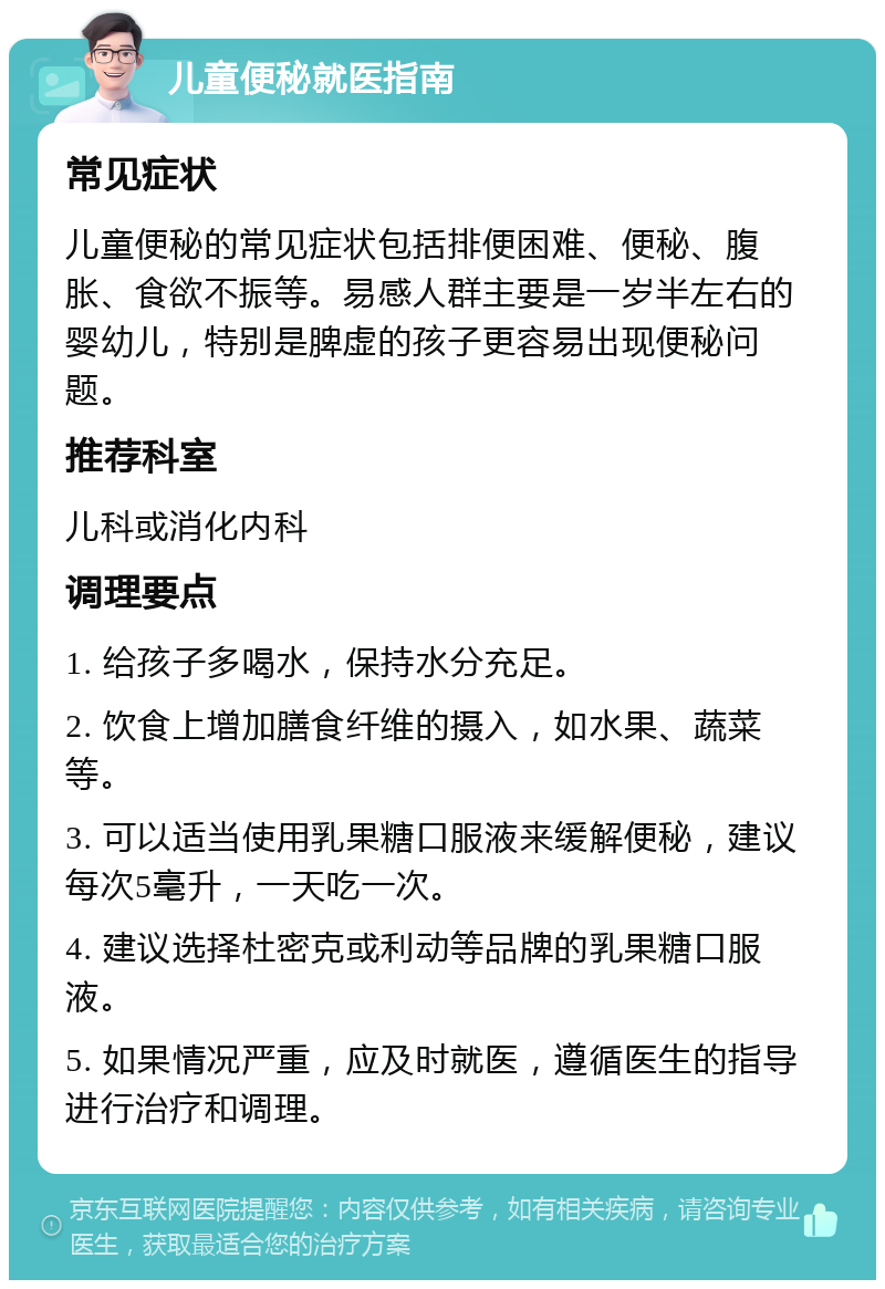 儿童便秘就医指南 常见症状 儿童便秘的常见症状包括排便困难、便秘、腹胀、食欲不振等。易感人群主要是一岁半左右的婴幼儿，特别是脾虚的孩子更容易出现便秘问题。 推荐科室 儿科或消化内科 调理要点 1. 给孩子多喝水，保持水分充足。 2. 饮食上增加膳食纤维的摄入，如水果、蔬菜等。 3. 可以适当使用乳果糖口服液来缓解便秘，建议每次5毫升，一天吃一次。 4. 建议选择杜密克或利动等品牌的乳果糖口服液。 5. 如果情况严重，应及时就医，遵循医生的指导进行治疗和调理。