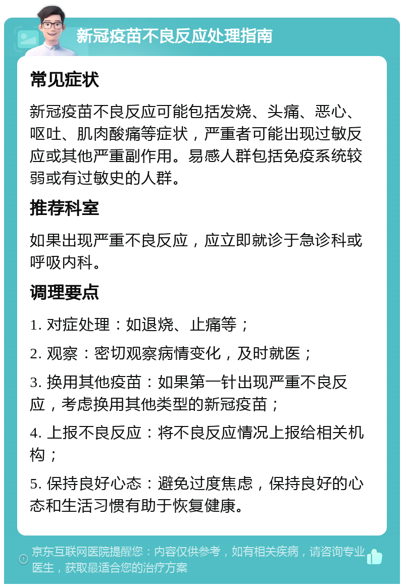 新冠疫苗不良反应处理指南 常见症状 新冠疫苗不良反应可能包括发烧、头痛、恶心、呕吐、肌肉酸痛等症状，严重者可能出现过敏反应或其他严重副作用。易感人群包括免疫系统较弱或有过敏史的人群。 推荐科室 如果出现严重不良反应，应立即就诊于急诊科或呼吸内科。 调理要点 1. 对症处理：如退烧、止痛等； 2. 观察：密切观察病情变化，及时就医； 3. 换用其他疫苗：如果第一针出现严重不良反应，考虑换用其他类型的新冠疫苗； 4. 上报不良反应：将不良反应情况上报给相关机构； 5. 保持良好心态：避免过度焦虑，保持良好的心态和生活习惯有助于恢复健康。