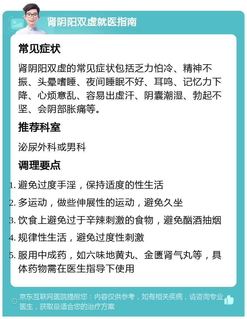 肾阴阳双虚就医指南 常见症状 肾阴阳双虚的常见症状包括乏力怕冷、精神不振、头晕嗜睡、夜间睡眠不好、耳鸣、记忆力下降、心烦意乱、容易出虚汗、阴囊潮湿、勃起不坚、会阴部胀痛等。 推荐科室 泌尿外科或男科 调理要点 避免过度手淫，保持适度的性生活 多运动，做些伸展性的运动，避免久坐 饮食上避免过于辛辣刺激的食物，避免酗酒抽烟 规律性生活，避免过度性刺激 服用中成药，如六味地黄丸、金匮肾气丸等，具体药物需在医生指导下使用