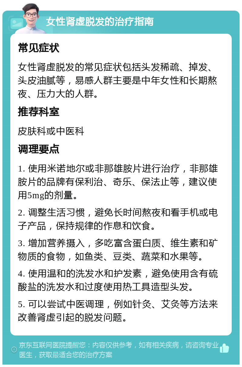 女性肾虚脱发的治疗指南 常见症状 女性肾虚脱发的常见症状包括头发稀疏、掉发、头皮油腻等，易感人群主要是中年女性和长期熬夜、压力大的人群。 推荐科室 皮肤科或中医科 调理要点 1. 使用米诺地尔或非那雄胺片进行治疗，非那雄胺片的品牌有保利治、奇乐、保法止等，建议使用5mg的剂量。 2. 调整生活习惯，避免长时间熬夜和看手机或电子产品，保持规律的作息和饮食。 3. 增加营养摄入，多吃富含蛋白质、维生素和矿物质的食物，如鱼类、豆类、蔬菜和水果等。 4. 使用温和的洗发水和护发素，避免使用含有硫酸盐的洗发水和过度使用热工具造型头发。 5. 可以尝试中医调理，例如针灸、艾灸等方法来改善肾虚引起的脱发问题。