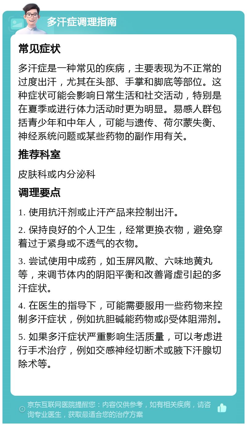 多汗症调理指南 常见症状 多汗症是一种常见的疾病，主要表现为不正常的过度出汗，尤其在头部、手掌和脚底等部位。这种症状可能会影响日常生活和社交活动，特别是在夏季或进行体力活动时更为明显。易感人群包括青少年和中年人，可能与遗传、荷尔蒙失衡、神经系统问题或某些药物的副作用有关。 推荐科室 皮肤科或内分泌科 调理要点 1. 使用抗汗剂或止汗产品来控制出汗。 2. 保持良好的个人卫生，经常更换衣物，避免穿着过于紧身或不透气的衣物。 3. 尝试使用中成药，如玉屏风散、六味地黄丸等，来调节体内的阴阳平衡和改善肾虚引起的多汗症状。 4. 在医生的指导下，可能需要服用一些药物来控制多汗症状，例如抗胆碱能药物或β受体阻滞剂。 5. 如果多汗症状严重影响生活质量，可以考虑进行手术治疗，例如交感神经切断术或腋下汗腺切除术等。