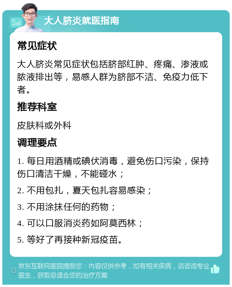 大人脐炎就医指南 常见症状 大人脐炎常见症状包括脐部红肿、疼痛、渗液或脓液排出等，易感人群为脐部不洁、免疫力低下者。 推荐科室 皮肤科或外科 调理要点 1. 每日用酒精或碘伏消毒，避免伤口污染，保持伤口清洁干燥，不能碰水； 2. 不用包扎，夏天包扎容易感染； 3. 不用涂抹任何的药物； 4. 可以口服消炎药如阿莫西林； 5. 等好了再接种新冠疫苗。