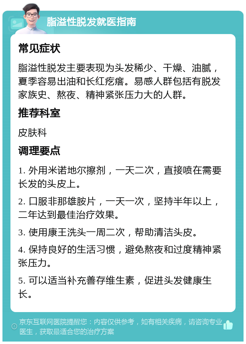 脂溢性脱发就医指南 常见症状 脂溢性脱发主要表现为头发稀少、干燥、油腻，夏季容易出油和长红疙瘩。易感人群包括有脱发家族史、熬夜、精神紧张压力大的人群。 推荐科室 皮肤科 调理要点 1. 外用米诺地尔擦剂，一天二次，直接喷在需要长发的头皮上。 2. 口服非那雄胺片，一天一次，坚持半年以上，二年达到最佳治疗效果。 3. 使用康王洗头一周二次，帮助清洁头皮。 4. 保持良好的生活习惯，避免熬夜和过度精神紧张压力。 5. 可以适当补充善存维生素，促进头发健康生长。