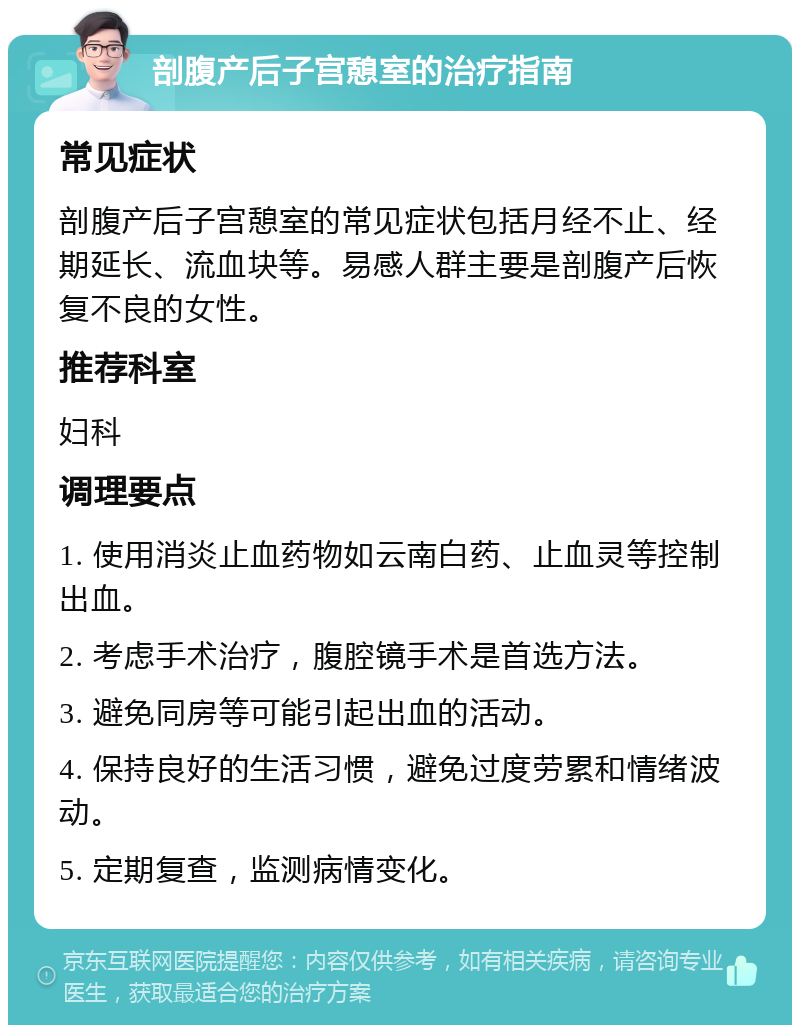 剖腹产后子宫憩室的治疗指南 常见症状 剖腹产后子宫憩室的常见症状包括月经不止、经期延长、流血块等。易感人群主要是剖腹产后恢复不良的女性。 推荐科室 妇科 调理要点 1. 使用消炎止血药物如云南白药、止血灵等控制出血。 2. 考虑手术治疗，腹腔镜手术是首选方法。 3. 避免同房等可能引起出血的活动。 4. 保持良好的生活习惯，避免过度劳累和情绪波动。 5. 定期复查，监测病情变化。