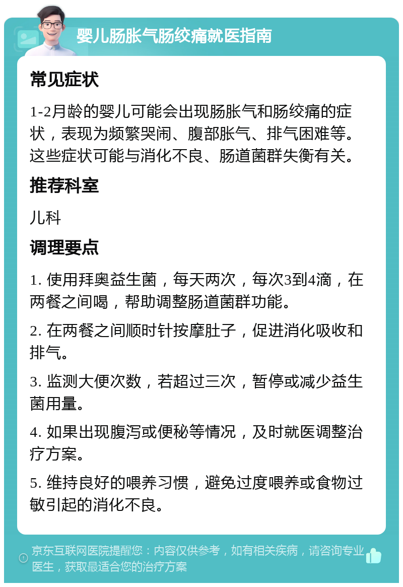 婴儿肠胀气肠绞痛就医指南 常见症状 1-2月龄的婴儿可能会出现肠胀气和肠绞痛的症状，表现为频繁哭闹、腹部胀气、排气困难等。这些症状可能与消化不良、肠道菌群失衡有关。 推荐科室 儿科 调理要点 1. 使用拜奥益生菌，每天两次，每次3到4滴，在两餐之间喝，帮助调整肠道菌群功能。 2. 在两餐之间顺时针按摩肚子，促进消化吸收和排气。 3. 监测大便次数，若超过三次，暂停或减少益生菌用量。 4. 如果出现腹泻或便秘等情况，及时就医调整治疗方案。 5. 维持良好的喂养习惯，避免过度喂养或食物过敏引起的消化不良。