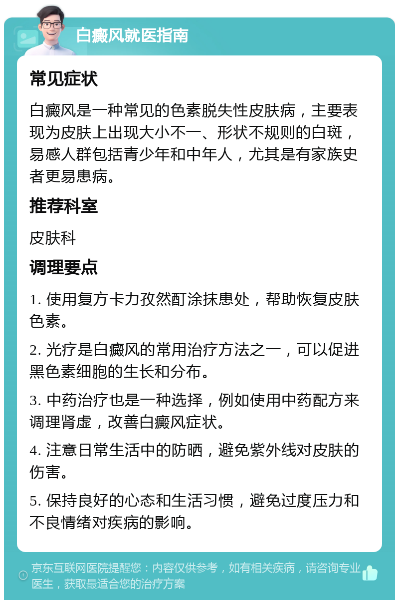 白癜风就医指南 常见症状 白癜风是一种常见的色素脱失性皮肤病，主要表现为皮肤上出现大小不一、形状不规则的白斑，易感人群包括青少年和中年人，尤其是有家族史者更易患病。 推荐科室 皮肤科 调理要点 1. 使用复方卡力孜然酊涂抹患处，帮助恢复皮肤色素。 2. 光疗是白癜风的常用治疗方法之一，可以促进黑色素细胞的生长和分布。 3. 中药治疗也是一种选择，例如使用中药配方来调理肾虚，改善白癜风症状。 4. 注意日常生活中的防晒，避免紫外线对皮肤的伤害。 5. 保持良好的心态和生活习惯，避免过度压力和不良情绪对疾病的影响。