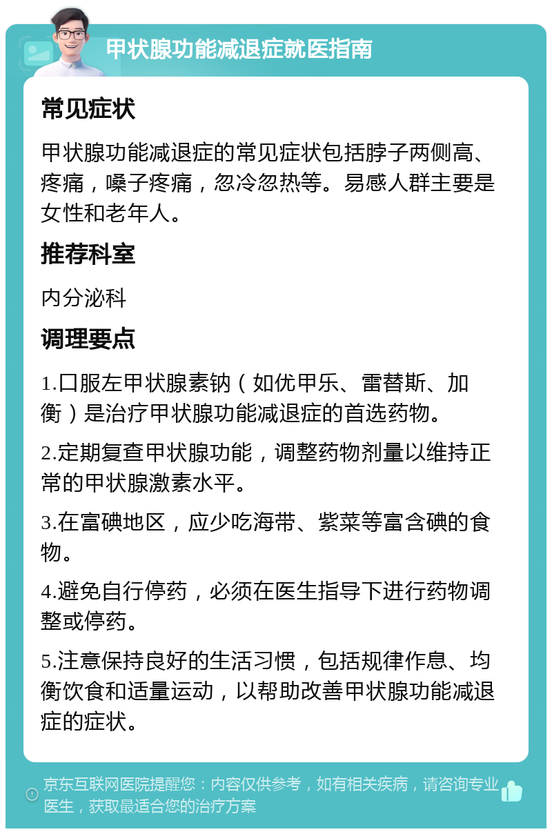 甲状腺功能减退症就医指南 常见症状 甲状腺功能减退症的常见症状包括脖子两侧高、疼痛，嗓子疼痛，忽冷忽热等。易感人群主要是女性和老年人。 推荐科室 内分泌科 调理要点 1.口服左甲状腺素钠（如优甲乐、雷替斯、加衡）是治疗甲状腺功能减退症的首选药物。 2.定期复查甲状腺功能，调整药物剂量以维持正常的甲状腺激素水平。 3.在富碘地区，应少吃海带、紫菜等富含碘的食物。 4.避免自行停药，必须在医生指导下进行药物调整或停药。 5.注意保持良好的生活习惯，包括规律作息、均衡饮食和适量运动，以帮助改善甲状腺功能减退症的症状。