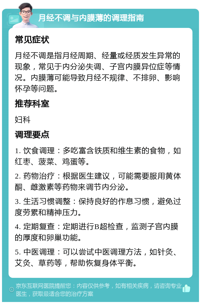 月经不调与内膜薄的调理指南 常见症状 月经不调是指月经周期、经量或经质发生异常的现象，常见于内分泌失调、子宫内膜异位症等情况。内膜薄可能导致月经不规律、不排卵、影响怀孕等问题。 推荐科室 妇科 调理要点 1. 饮食调理：多吃富含铁质和维生素的食物，如红枣、菠菜、鸡蛋等。 2. 药物治疗：根据医生建议，可能需要服用黄体酮、雌激素等药物来调节内分泌。 3. 生活习惯调整：保持良好的作息习惯，避免过度劳累和精神压力。 4. 定期复查：定期进行B超检查，监测子宫内膜的厚度和卵巢功能。 5. 中医调理：可以尝试中医调理方法，如针灸、艾灸、草药等，帮助恢复身体平衡。