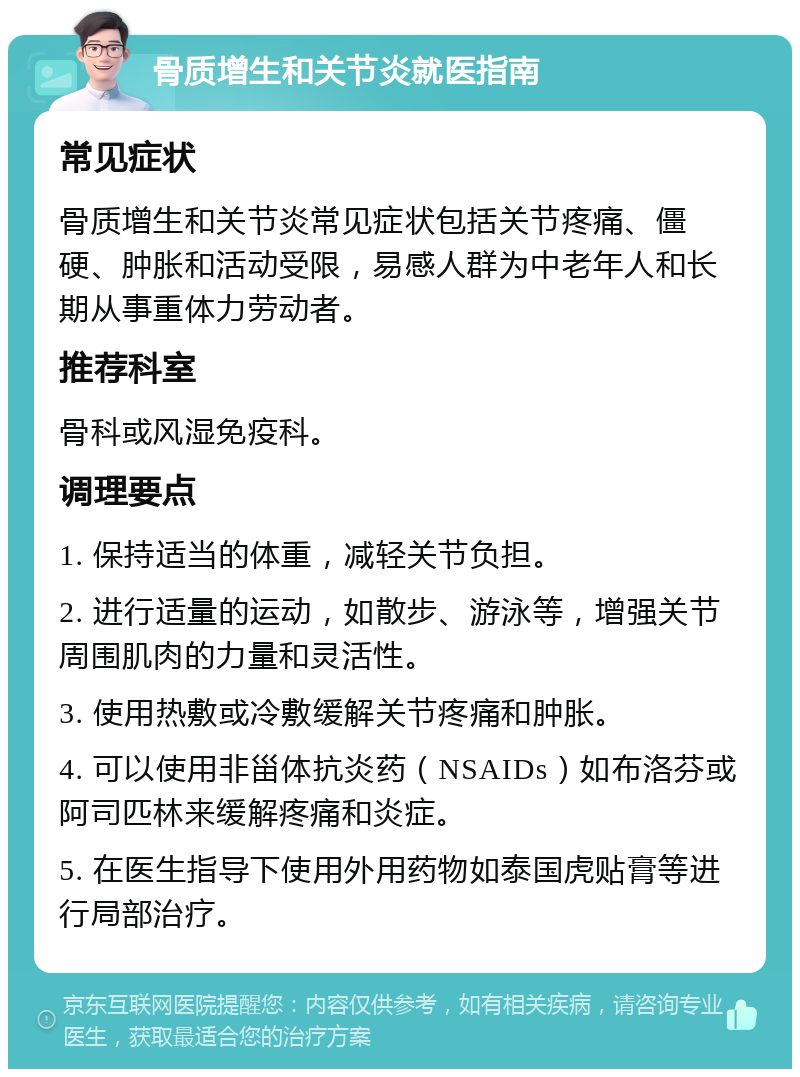 骨质增生和关节炎就医指南 常见症状 骨质增生和关节炎常见症状包括关节疼痛、僵硬、肿胀和活动受限，易感人群为中老年人和长期从事重体力劳动者。 推荐科室 骨科或风湿免疫科。 调理要点 1. 保持适当的体重，减轻关节负担。 2. 进行适量的运动，如散步、游泳等，增强关节周围肌肉的力量和灵活性。 3. 使用热敷或冷敷缓解关节疼痛和肿胀。 4. 可以使用非甾体抗炎药（NSAIDs）如布洛芬或阿司匹林来缓解疼痛和炎症。 5. 在医生指导下使用外用药物如泰国虎贴膏等进行局部治疗。