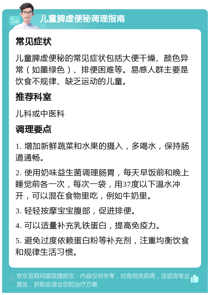 儿童脾虚便秘调理指南 常见症状 儿童脾虚便秘的常见症状包括大便干燥、颜色异常（如墨绿色）、排便困难等。易感人群主要是饮食不规律、缺乏运动的儿童。 推荐科室 儿科或中医科 调理要点 1. 增加新鲜蔬菜和水果的摄入，多喝水，保持肠道通畅。 2. 使用奶味益生菌调理肠胃，每天早饭前和晚上睡觉前各一次，每次一袋，用37度以下温水冲开，可以混在食物里吃，例如牛奶里。 3. 轻轻按摩宝宝腹部，促进排便。 4. 可以适量补充乳铁蛋白，提高免疫力。 5. 避免过度依赖蛋白粉等补充剂，注重均衡饮食和规律生活习惯。