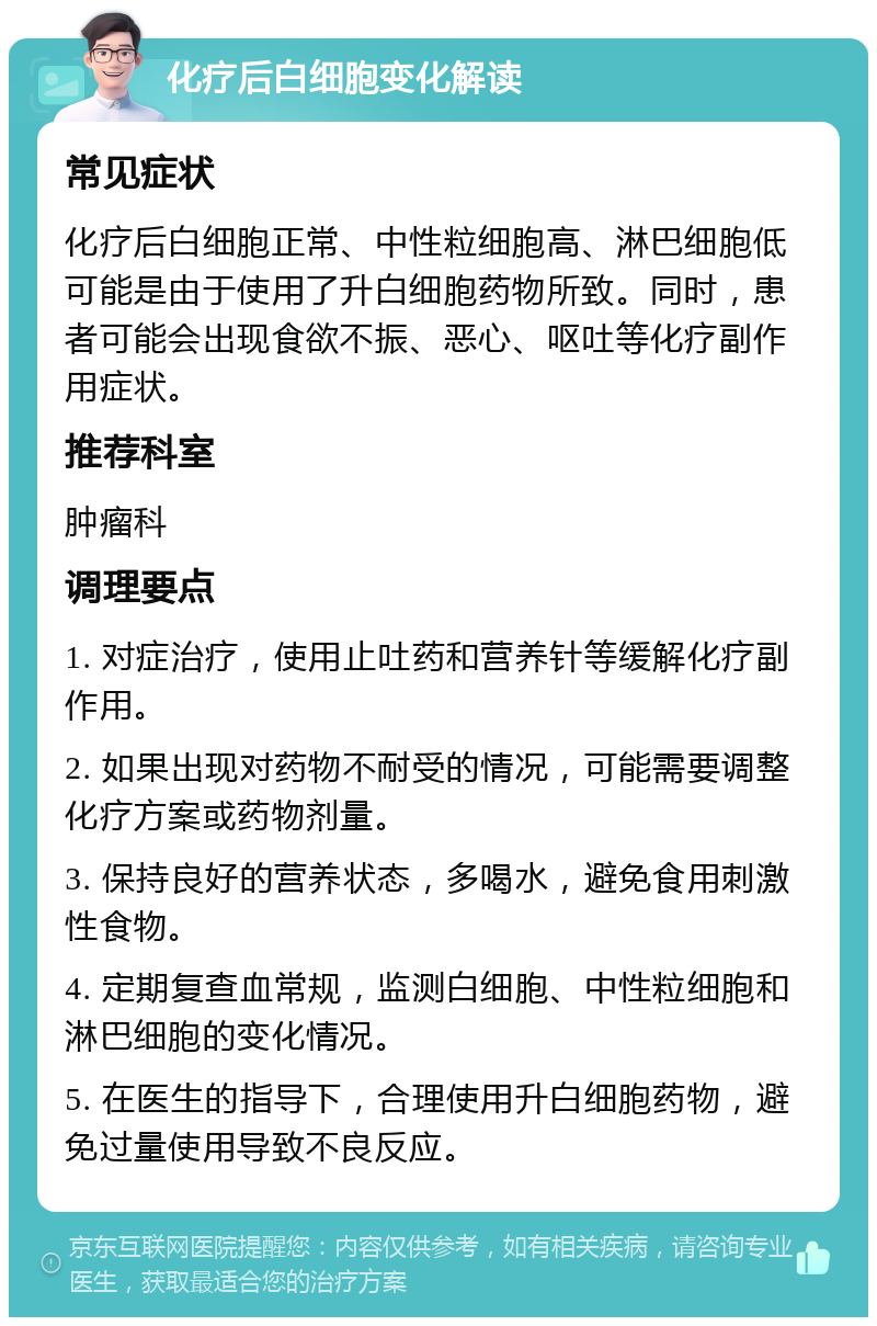 化疗后白细胞变化解读 常见症状 化疗后白细胞正常、中性粒细胞高、淋巴细胞低可能是由于使用了升白细胞药物所致。同时，患者可能会出现食欲不振、恶心、呕吐等化疗副作用症状。 推荐科室 肿瘤科 调理要点 1. 对症治疗，使用止吐药和营养针等缓解化疗副作用。 2. 如果出现对药物不耐受的情况，可能需要调整化疗方案或药物剂量。 3. 保持良好的营养状态，多喝水，避免食用刺激性食物。 4. 定期复查血常规，监测白细胞、中性粒细胞和淋巴细胞的变化情况。 5. 在医生的指导下，合理使用升白细胞药物，避免过量使用导致不良反应。