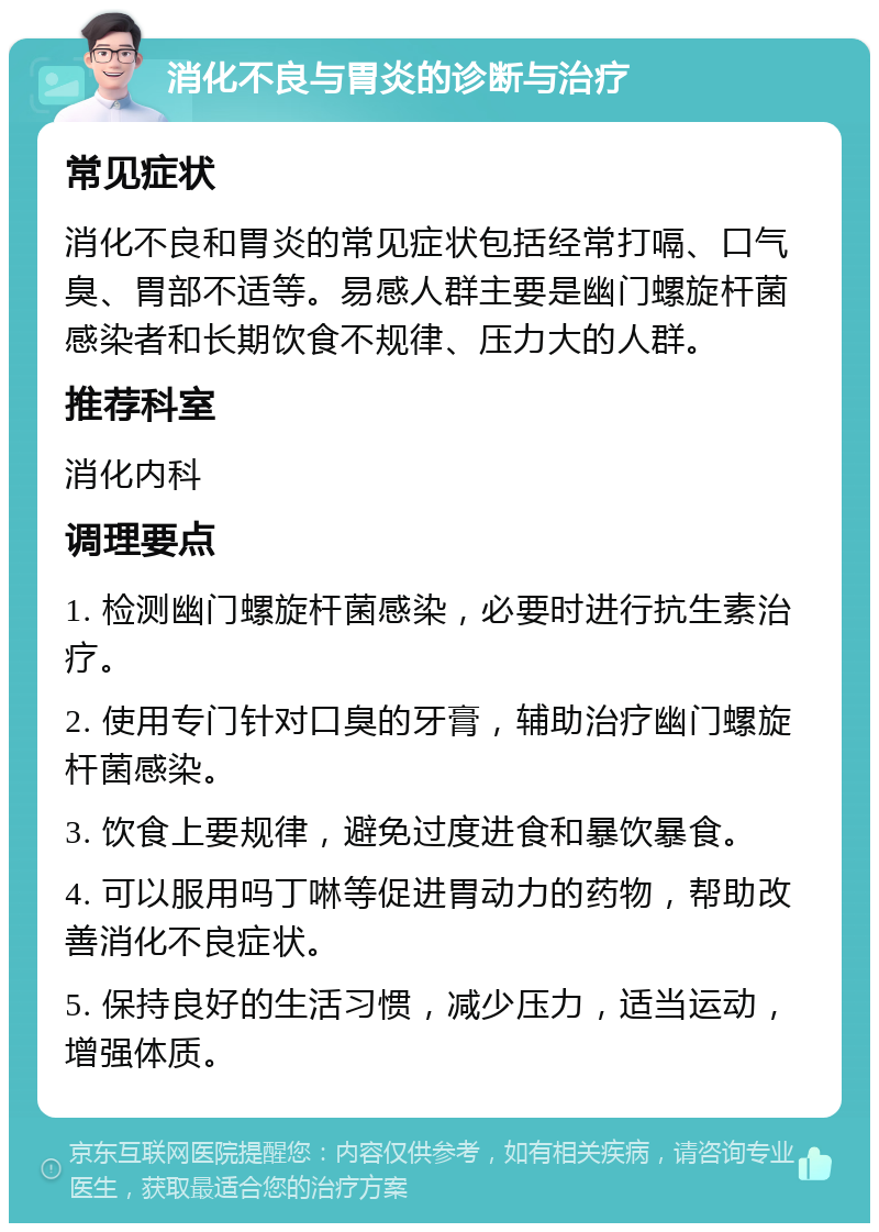 消化不良与胃炎的诊断与治疗 常见症状 消化不良和胃炎的常见症状包括经常打嗝、口气臭、胃部不适等。易感人群主要是幽门螺旋杆菌感染者和长期饮食不规律、压力大的人群。 推荐科室 消化内科 调理要点 1. 检测幽门螺旋杆菌感染，必要时进行抗生素治疗。 2. 使用专门针对口臭的牙膏，辅助治疗幽门螺旋杆菌感染。 3. 饮食上要规律，避免过度进食和暴饮暴食。 4. 可以服用吗丁啉等促进胃动力的药物，帮助改善消化不良症状。 5. 保持良好的生活习惯，减少压力，适当运动，增强体质。