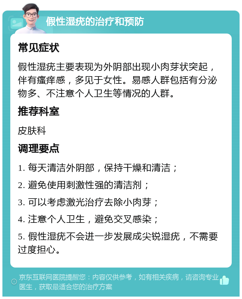 假性湿疣的治疗和预防 常见症状 假性湿疣主要表现为外阴部出现小肉芽状突起，伴有瘙痒感，多见于女性。易感人群包括有分泌物多、不注意个人卫生等情况的人群。 推荐科室 皮肤科 调理要点 1. 每天清洁外阴部，保持干燥和清洁； 2. 避免使用刺激性强的清洁剂； 3. 可以考虑激光治疗去除小肉芽； 4. 注意个人卫生，避免交叉感染； 5. 假性湿疣不会进一步发展成尖锐湿疣，不需要过度担心。