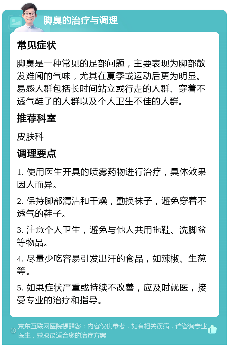 脚臭的治疗与调理 常见症状 脚臭是一种常见的足部问题，主要表现为脚部散发难闻的气味，尤其在夏季或运动后更为明显。易感人群包括长时间站立或行走的人群、穿着不透气鞋子的人群以及个人卫生不佳的人群。 推荐科室 皮肤科 调理要点 1. 使用医生开具的喷雾药物进行治疗，具体效果因人而异。 2. 保持脚部清洁和干燥，勤换袜子，避免穿着不透气的鞋子。 3. 注意个人卫生，避免与他人共用拖鞋、洗脚盆等物品。 4. 尽量少吃容易引发出汗的食品，如辣椒、生葱等。 5. 如果症状严重或持续不改善，应及时就医，接受专业的治疗和指导。