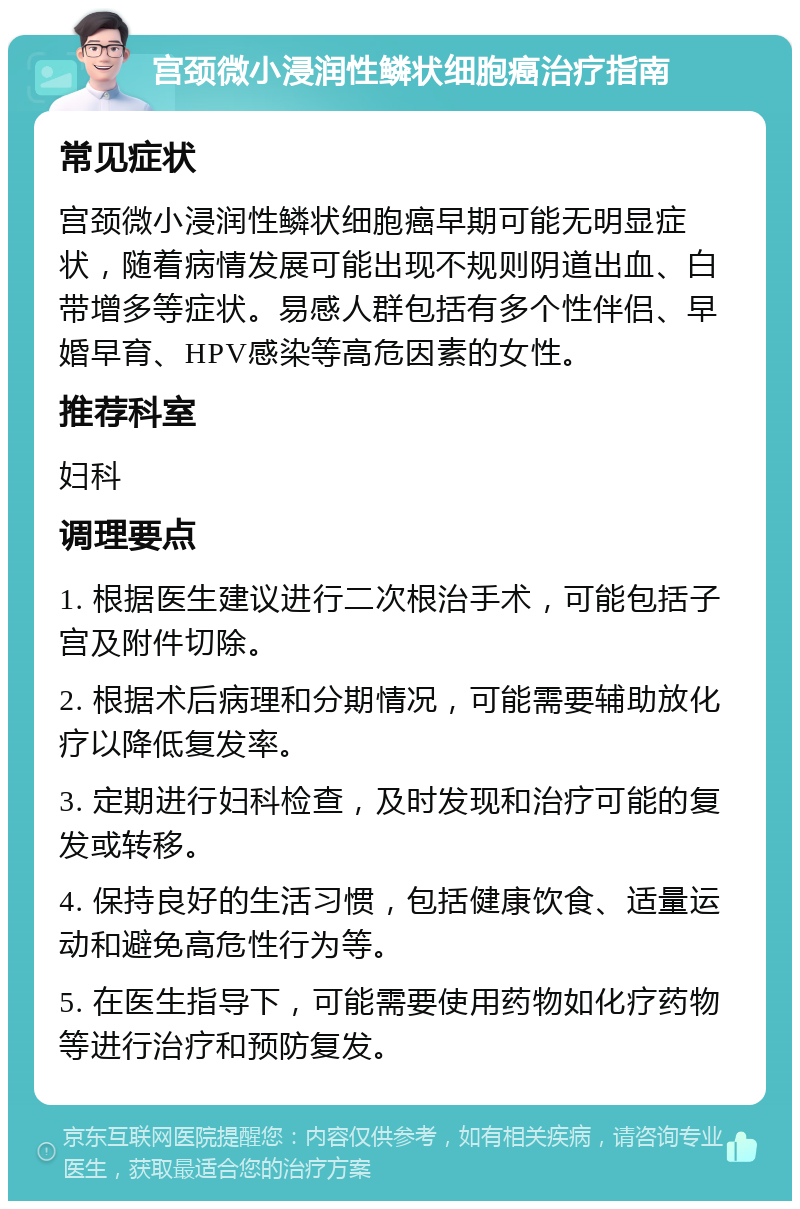 宫颈微小浸润性鳞状细胞癌治疗指南 常见症状 宫颈微小浸润性鳞状细胞癌早期可能无明显症状，随着病情发展可能出现不规则阴道出血、白带增多等症状。易感人群包括有多个性伴侣、早婚早育、HPV感染等高危因素的女性。 推荐科室 妇科 调理要点 1. 根据医生建议进行二次根治手术，可能包括子宫及附件切除。 2. 根据术后病理和分期情况，可能需要辅助放化疗以降低复发率。 3. 定期进行妇科检查，及时发现和治疗可能的复发或转移。 4. 保持良好的生活习惯，包括健康饮食、适量运动和避免高危性行为等。 5. 在医生指导下，可能需要使用药物如化疗药物等进行治疗和预防复发。