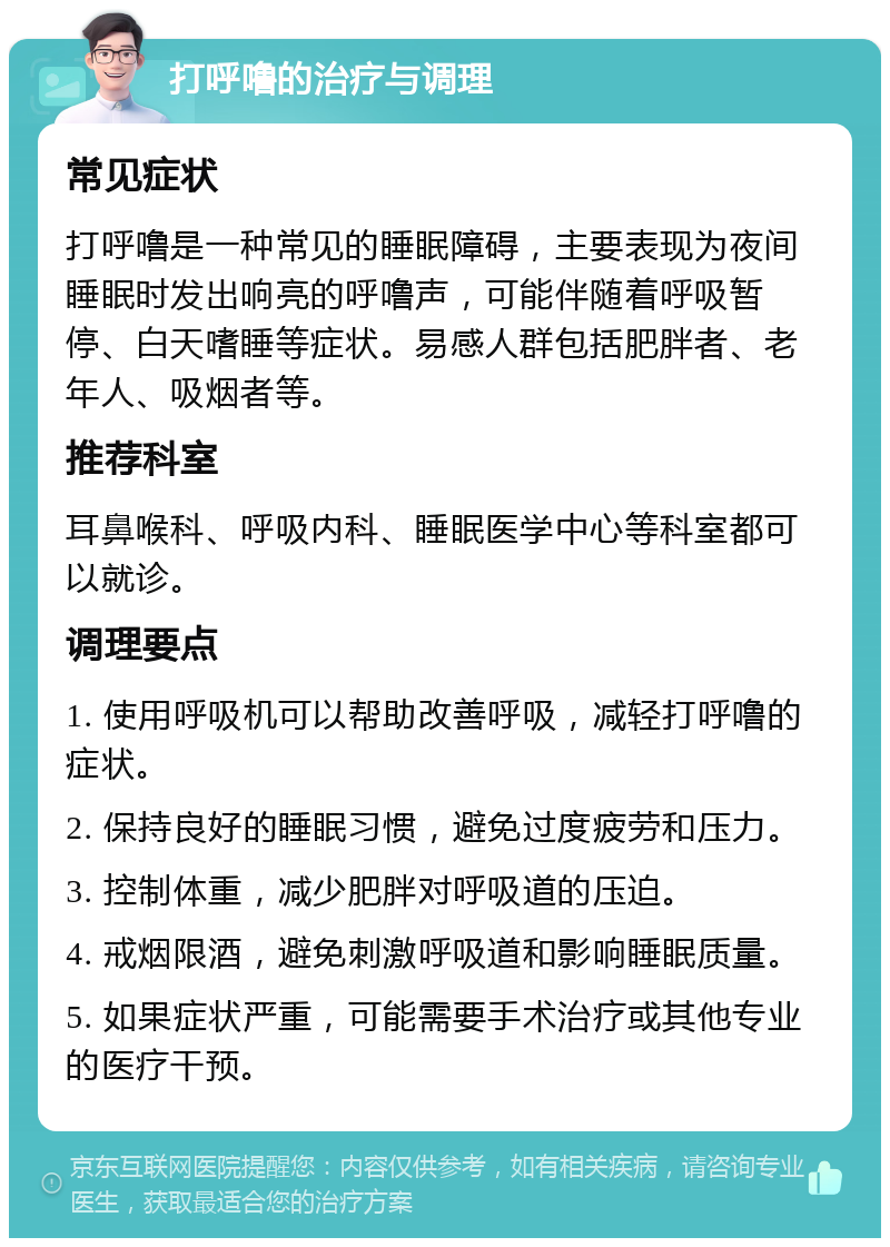 打呼噜的治疗与调理 常见症状 打呼噜是一种常见的睡眠障碍，主要表现为夜间睡眠时发出响亮的呼噜声，可能伴随着呼吸暂停、白天嗜睡等症状。易感人群包括肥胖者、老年人、吸烟者等。 推荐科室 耳鼻喉科、呼吸内科、睡眠医学中心等科室都可以就诊。 调理要点 1. 使用呼吸机可以帮助改善呼吸，减轻打呼噜的症状。 2. 保持良好的睡眠习惯，避免过度疲劳和压力。 3. 控制体重，减少肥胖对呼吸道的压迫。 4. 戒烟限酒，避免刺激呼吸道和影响睡眠质量。 5. 如果症状严重，可能需要手术治疗或其他专业的医疗干预。