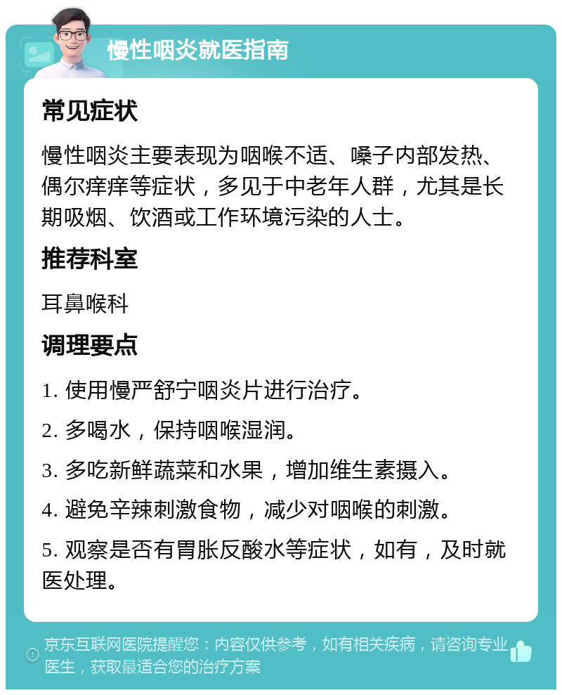 慢性咽炎就医指南 常见症状 慢性咽炎主要表现为咽喉不适、嗓子内部发热、偶尔痒痒等症状，多见于中老年人群，尤其是长期吸烟、饮酒或工作环境污染的人士。 推荐科室 耳鼻喉科 调理要点 1. 使用慢严舒宁咽炎片进行治疗。 2. 多喝水，保持咽喉湿润。 3. 多吃新鲜蔬菜和水果，增加维生素摄入。 4. 避免辛辣刺激食物，减少对咽喉的刺激。 5. 观察是否有胃胀反酸水等症状，如有，及时就医处理。