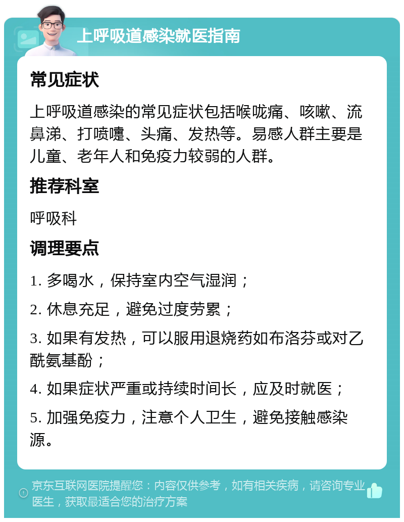 上呼吸道感染就医指南 常见症状 上呼吸道感染的常见症状包括喉咙痛、咳嗽、流鼻涕、打喷嚏、头痛、发热等。易感人群主要是儿童、老年人和免疫力较弱的人群。 推荐科室 呼吸科 调理要点 1. 多喝水，保持室内空气湿润； 2. 休息充足，避免过度劳累； 3. 如果有发热，可以服用退烧药如布洛芬或对乙酰氨基酚； 4. 如果症状严重或持续时间长，应及时就医； 5. 加强免疫力，注意个人卫生，避免接触感染源。