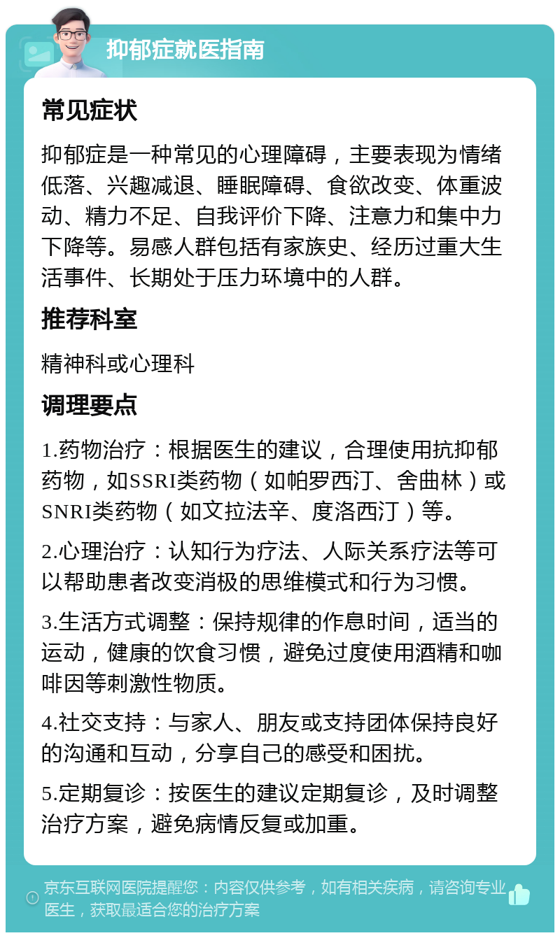 抑郁症就医指南 常见症状 抑郁症是一种常见的心理障碍，主要表现为情绪低落、兴趣减退、睡眠障碍、食欲改变、体重波动、精力不足、自我评价下降、注意力和集中力下降等。易感人群包括有家族史、经历过重大生活事件、长期处于压力环境中的人群。 推荐科室 精神科或心理科 调理要点 1.药物治疗：根据医生的建议，合理使用抗抑郁药物，如SSRI类药物（如帕罗西汀、舍曲林）或SNRI类药物（如文拉法辛、度洛西汀）等。 2.心理治疗：认知行为疗法、人际关系疗法等可以帮助患者改变消极的思维模式和行为习惯。 3.生活方式调整：保持规律的作息时间，适当的运动，健康的饮食习惯，避免过度使用酒精和咖啡因等刺激性物质。 4.社交支持：与家人、朋友或支持团体保持良好的沟通和互动，分享自己的感受和困扰。 5.定期复诊：按医生的建议定期复诊，及时调整治疗方案，避免病情反复或加重。