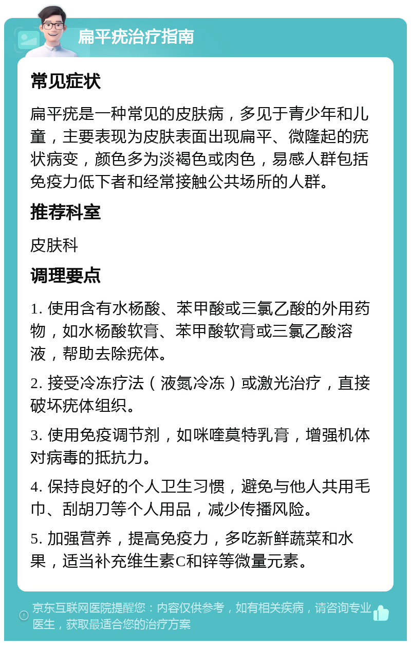 扁平疣治疗指南 常见症状 扁平疣是一种常见的皮肤病，多见于青少年和儿童，主要表现为皮肤表面出现扁平、微隆起的疣状病变，颜色多为淡褐色或肉色，易感人群包括免疫力低下者和经常接触公共场所的人群。 推荐科室 皮肤科 调理要点 1. 使用含有水杨酸、苯甲酸或三氯乙酸的外用药物，如水杨酸软膏、苯甲酸软膏或三氯乙酸溶液，帮助去除疣体。 2. 接受冷冻疗法（液氮冷冻）或激光治疗，直接破坏疣体组织。 3. 使用免疫调节剂，如咪喹莫特乳膏，增强机体对病毒的抵抗力。 4. 保持良好的个人卫生习惯，避免与他人共用毛巾、刮胡刀等个人用品，减少传播风险。 5. 加强营养，提高免疫力，多吃新鲜蔬菜和水果，适当补充维生素C和锌等微量元素。