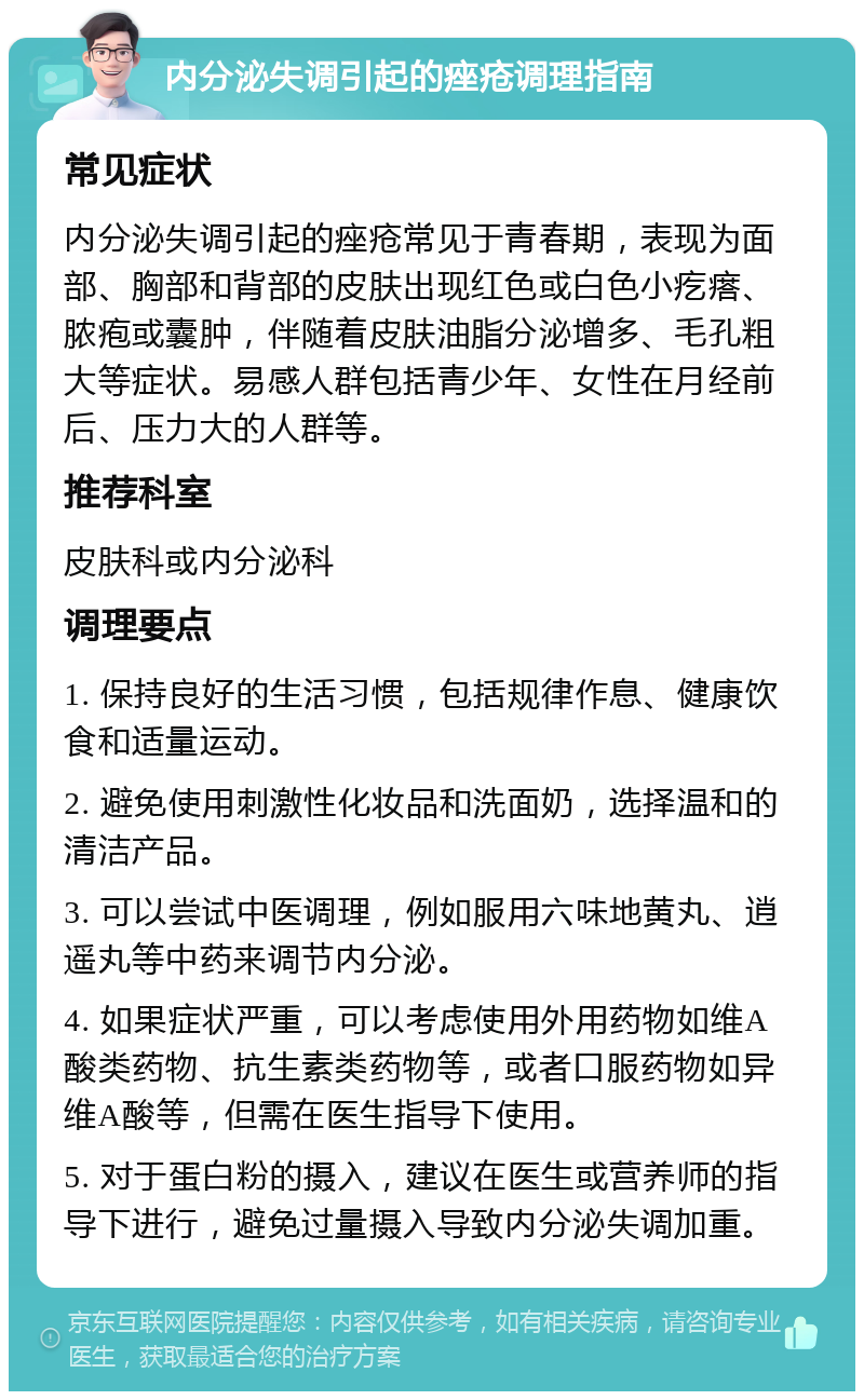 内分泌失调引起的痤疮调理指南 常见症状 内分泌失调引起的痤疮常见于青春期，表现为面部、胸部和背部的皮肤出现红色或白色小疙瘩、脓疱或囊肿，伴随着皮肤油脂分泌增多、毛孔粗大等症状。易感人群包括青少年、女性在月经前后、压力大的人群等。 推荐科室 皮肤科或内分泌科 调理要点 1. 保持良好的生活习惯，包括规律作息、健康饮食和适量运动。 2. 避免使用刺激性化妆品和洗面奶，选择温和的清洁产品。 3. 可以尝试中医调理，例如服用六味地黄丸、逍遥丸等中药来调节内分泌。 4. 如果症状严重，可以考虑使用外用药物如维A酸类药物、抗生素类药物等，或者口服药物如异维A酸等，但需在医生指导下使用。 5. 对于蛋白粉的摄入，建议在医生或营养师的指导下进行，避免过量摄入导致内分泌失调加重。