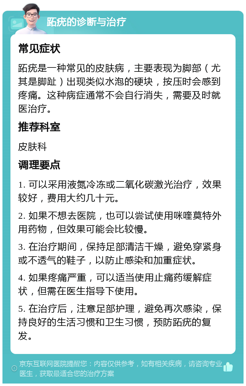 跖疣的诊断与治疗 常见症状 跖疣是一种常见的皮肤病，主要表现为脚部（尤其是脚趾）出现类似水泡的硬块，按压时会感到疼痛。这种病症通常不会自行消失，需要及时就医治疗。 推荐科室 皮肤科 调理要点 1. 可以采用液氮冷冻或二氧化碳激光治疗，效果较好，费用大约几十元。 2. 如果不想去医院，也可以尝试使用咪喹莫特外用药物，但效果可能会比较慢。 3. 在治疗期间，保持足部清洁干燥，避免穿紧身或不透气的鞋子，以防止感染和加重症状。 4. 如果疼痛严重，可以适当使用止痛药缓解症状，但需在医生指导下使用。 5. 在治疗后，注意足部护理，避免再次感染，保持良好的生活习惯和卫生习惯，预防跖疣的复发。