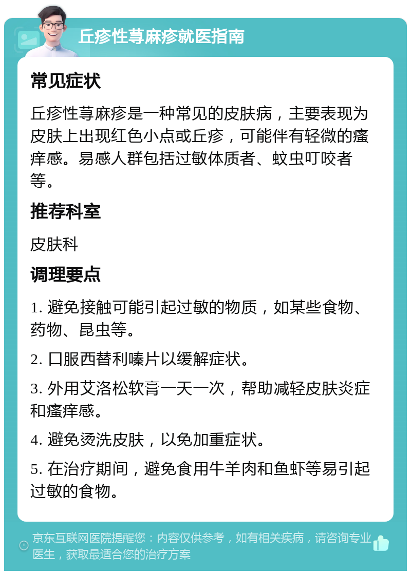 丘疹性荨麻疹就医指南 常见症状 丘疹性荨麻疹是一种常见的皮肤病，主要表现为皮肤上出现红色小点或丘疹，可能伴有轻微的瘙痒感。易感人群包括过敏体质者、蚊虫叮咬者等。 推荐科室 皮肤科 调理要点 1. 避免接触可能引起过敏的物质，如某些食物、药物、昆虫等。 2. 口服西替利嗪片以缓解症状。 3. 外用艾洛松软膏一天一次，帮助减轻皮肤炎症和瘙痒感。 4. 避免烫洗皮肤，以免加重症状。 5. 在治疗期间，避免食用牛羊肉和鱼虾等易引起过敏的食物。