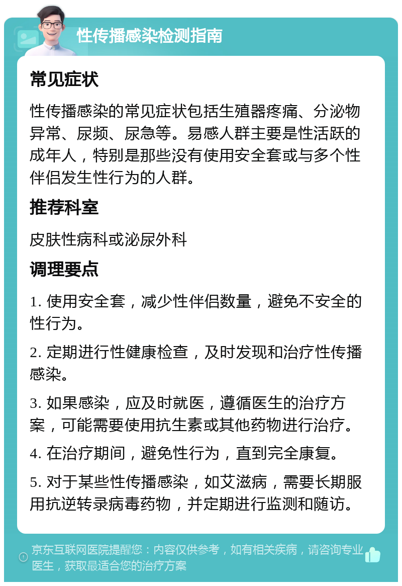 性传播感染检测指南 常见症状 性传播感染的常见症状包括生殖器疼痛、分泌物异常、尿频、尿急等。易感人群主要是性活跃的成年人，特别是那些没有使用安全套或与多个性伴侣发生性行为的人群。 推荐科室 皮肤性病科或泌尿外科 调理要点 1. 使用安全套，减少性伴侣数量，避免不安全的性行为。 2. 定期进行性健康检查，及时发现和治疗性传播感染。 3. 如果感染，应及时就医，遵循医生的治疗方案，可能需要使用抗生素或其他药物进行治疗。 4. 在治疗期间，避免性行为，直到完全康复。 5. 对于某些性传播感染，如艾滋病，需要长期服用抗逆转录病毒药物，并定期进行监测和随访。