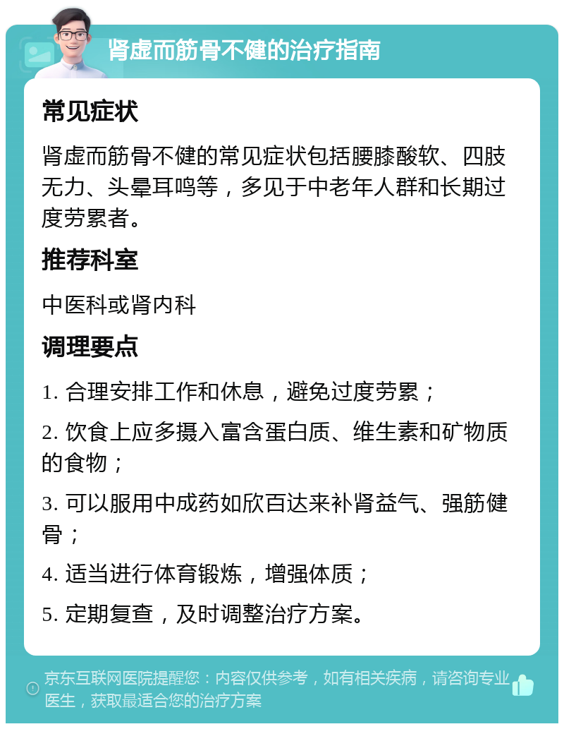 肾虚而筋骨不健的治疗指南 常见症状 肾虚而筋骨不健的常见症状包括腰膝酸软、四肢无力、头晕耳鸣等，多见于中老年人群和长期过度劳累者。 推荐科室 中医科或肾内科 调理要点 1. 合理安排工作和休息，避免过度劳累； 2. 饮食上应多摄入富含蛋白质、维生素和矿物质的食物； 3. 可以服用中成药如欣百达来补肾益气、强筋健骨； 4. 适当进行体育锻炼，增强体质； 5. 定期复查，及时调整治疗方案。