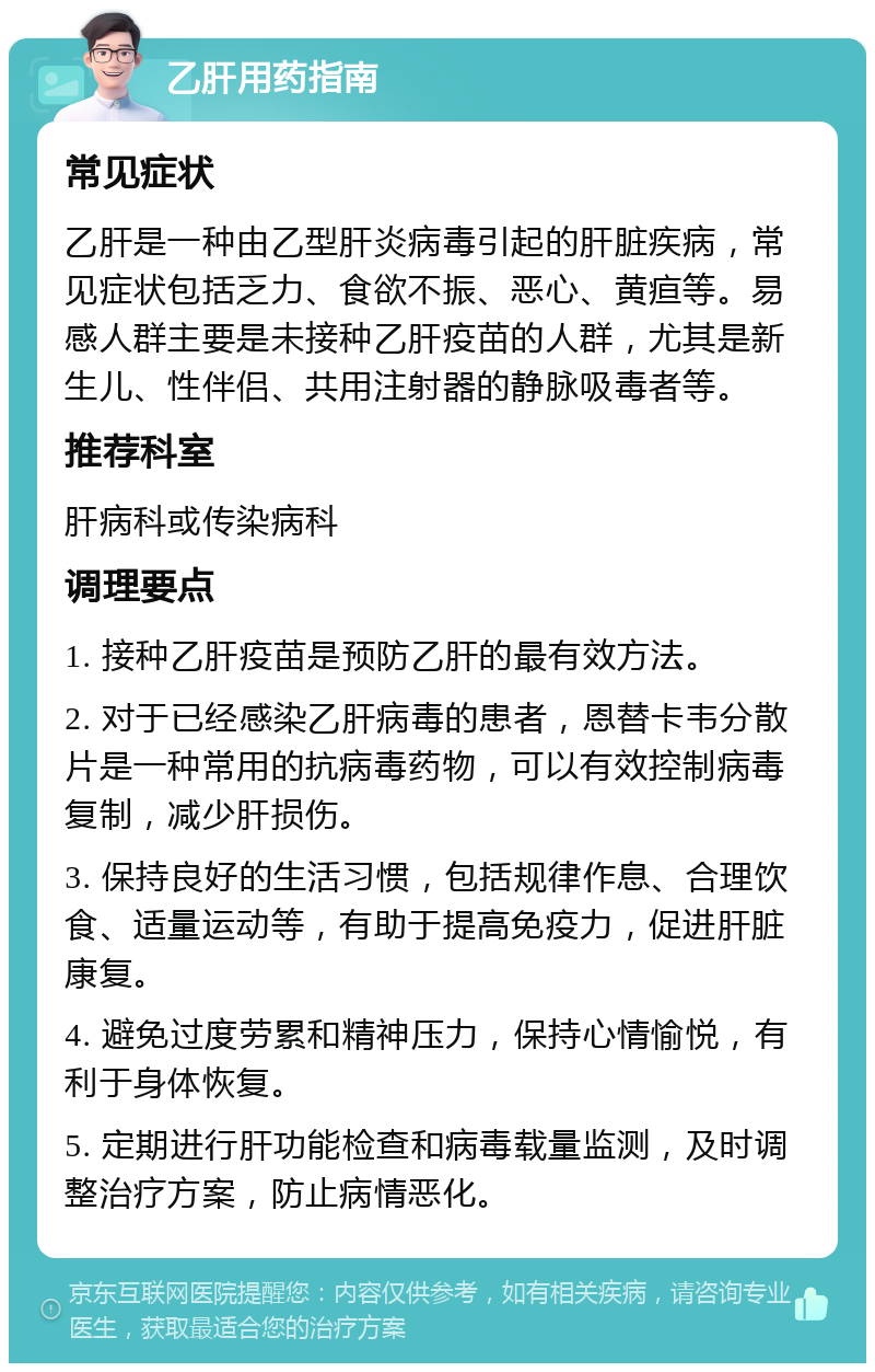 乙肝用药指南 常见症状 乙肝是一种由乙型肝炎病毒引起的肝脏疾病，常见症状包括乏力、食欲不振、恶心、黄疸等。易感人群主要是未接种乙肝疫苗的人群，尤其是新生儿、性伴侣、共用注射器的静脉吸毒者等。 推荐科室 肝病科或传染病科 调理要点 1. 接种乙肝疫苗是预防乙肝的最有效方法。 2. 对于已经感染乙肝病毒的患者，恩替卡韦分散片是一种常用的抗病毒药物，可以有效控制病毒复制，减少肝损伤。 3. 保持良好的生活习惯，包括规律作息、合理饮食、适量运动等，有助于提高免疫力，促进肝脏康复。 4. 避免过度劳累和精神压力，保持心情愉悦，有利于身体恢复。 5. 定期进行肝功能检查和病毒载量监测，及时调整治疗方案，防止病情恶化。