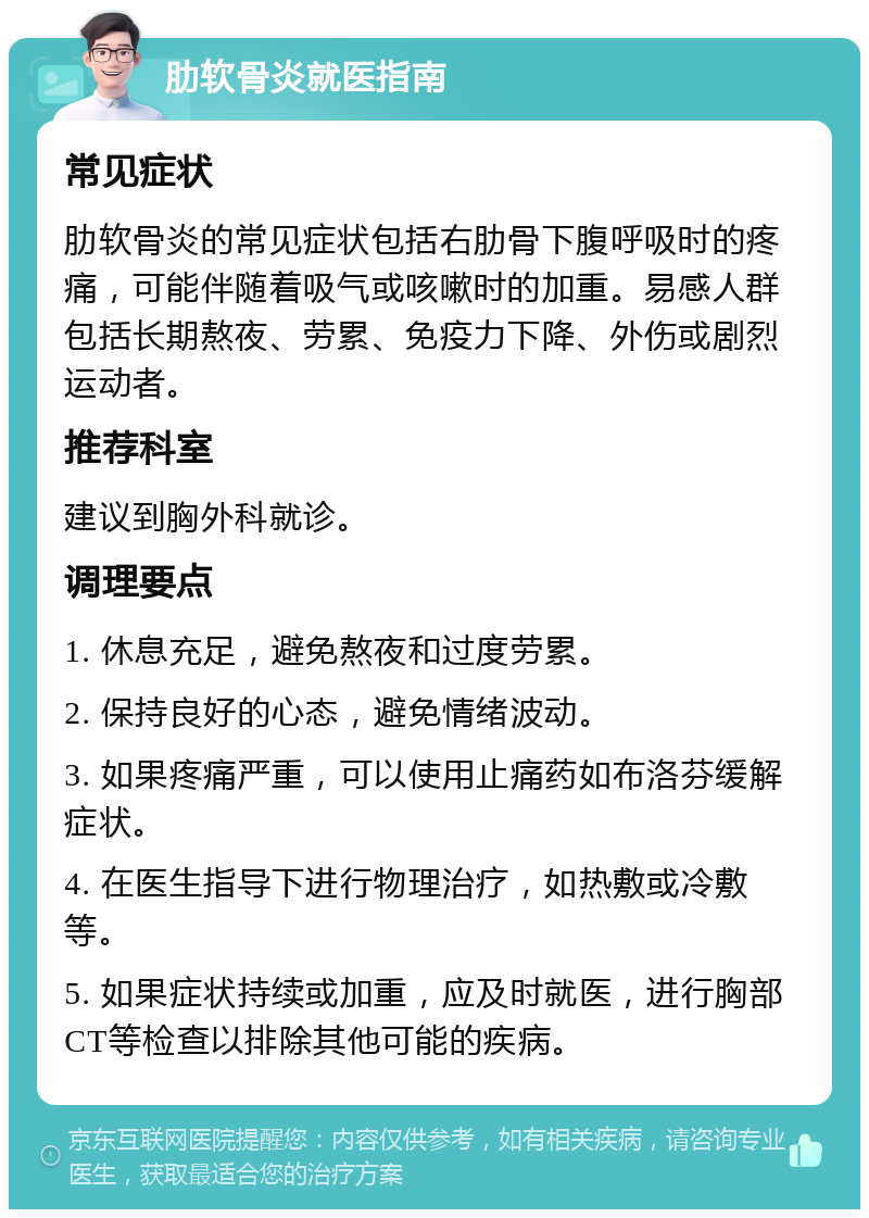 肋软骨炎就医指南 常见症状 肋软骨炎的常见症状包括右肋骨下腹呼吸时的疼痛，可能伴随着吸气或咳嗽时的加重。易感人群包括长期熬夜、劳累、免疫力下降、外伤或剧烈运动者。 推荐科室 建议到胸外科就诊。 调理要点 1. 休息充足，避免熬夜和过度劳累。 2. 保持良好的心态，避免情绪波动。 3. 如果疼痛严重，可以使用止痛药如布洛芬缓解症状。 4. 在医生指导下进行物理治疗，如热敷或冷敷等。 5. 如果症状持续或加重，应及时就医，进行胸部CT等检查以排除其他可能的疾病。