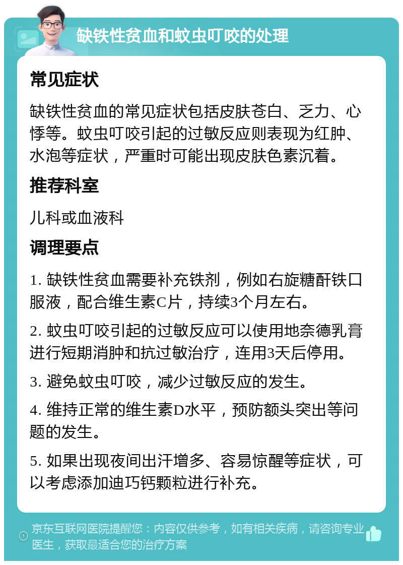 缺铁性贫血和蚊虫叮咬的处理 常见症状 缺铁性贫血的常见症状包括皮肤苍白、乏力、心悸等。蚊虫叮咬引起的过敏反应则表现为红肿、水泡等症状，严重时可能出现皮肤色素沉着。 推荐科室 儿科或血液科 调理要点 1. 缺铁性贫血需要补充铁剂，例如右旋糖酐铁口服液，配合维生素C片，持续3个月左右。 2. 蚊虫叮咬引起的过敏反应可以使用地奈德乳膏进行短期消肿和抗过敏治疗，连用3天后停用。 3. 避免蚊虫叮咬，减少过敏反应的发生。 4. 维持正常的维生素D水平，预防额头突出等问题的发生。 5. 如果出现夜间出汗增多、容易惊醒等症状，可以考虑添加迪巧钙颗粒进行补充。